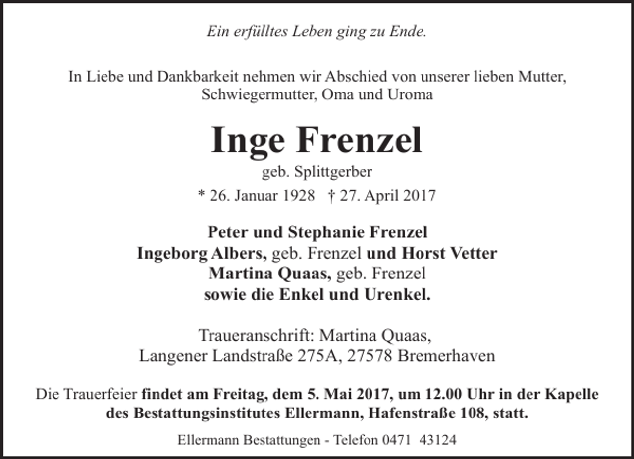 <p>Ein erfülltes Leben ging zu Ende.<br />In Liebe und Dankbarkeit nehmen wir Abschied von unserer lieben Mutter,<br />Schwiegermutter, Oma und Uroma</p><p>Inge Frenzel<br />geb. Splittgerber</p><p>* 26. Januar 1928 † 27. April 2017</p><p>Peter und Stephanie Frenzel<br />Ingeborg Albers, geb. Frenzel und Horst Vetter<br />Martina Quaas, geb. Frenzel<br />sowie die Enkel und Urenkel.<br />Traueranschrift: Martina Quaas,<br />Langener Landstraße 275A, 27578 Bremerhaven<br />Die Trauerfeier findet am Freitag, dem 5. Mai 2017, um 12.00 Uhr in der Kapelle<br />des Bestattungsinstitutes Ellermann, Hafenstraße 108, statt.<br />Ellermann Bestattungen - Telefon 0471 43124</p>