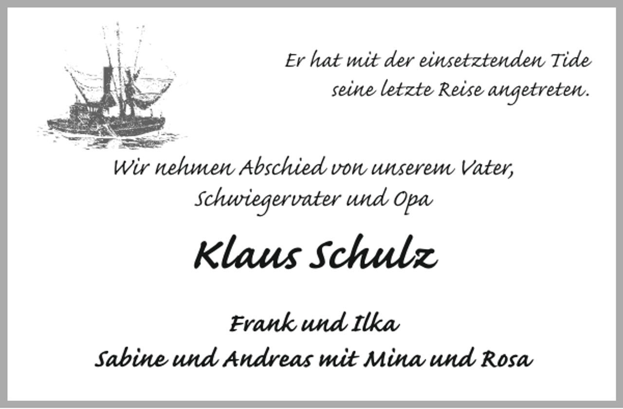 <p>Er hat mit der einsetztenden Tide<br />seine letzte Reise angetreten.</p><p>Wir nehmen Abschied von unserem Vater,<br />Schwiegervater und Opa</p><p>Klaus Schulz</p><p>Frank und Ilka<br />Sabine und Andreas mit Mina und Rosa</p>