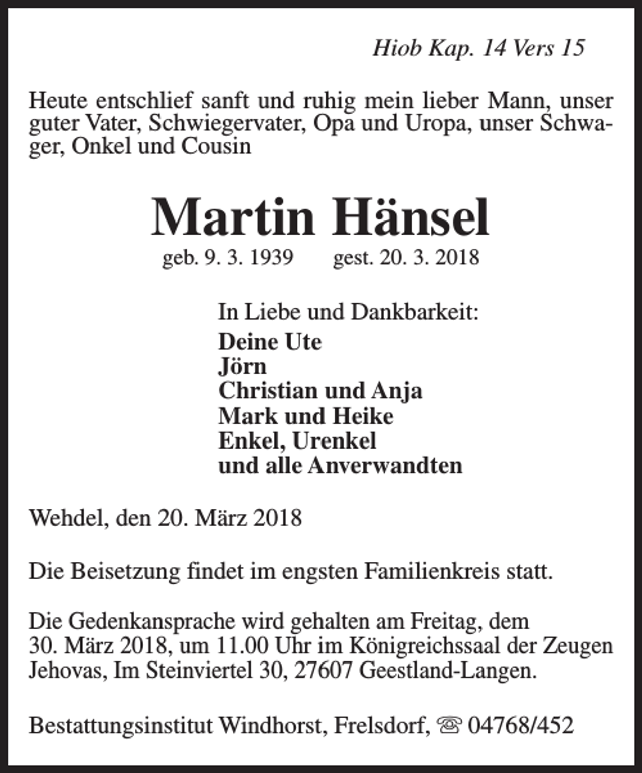 <p>Hiob Kap. 14 Vers 15<br />Heute entschlief sanft und ruhig mein lieber Mann, unser<br />guter Vater, Schwiegervater, Opa und Uropa, unser Schwager, Onkel und Cousin</p><p>Martin Hänsel<br />geb. 9. 3. 1939</p><p>gest. 20. 3. 2018</p><p>In Liebe und Dankbarkeit:<br />Deine Ute<br />Jörn<br />Christian und Anja<br />Mark und Heike<br />Enkel, Urenkel<br />und alle Anverwandten<br />Wehdel, den 20. März 2018<br />Die Beisetzung findet im engsten Familienkreis statt.<br />Die Gedenkansprache wird gehalten am Freitag, dem<br />30. März 2018, um 11.00 Uhr im Königreichssaal der Zeugen<br />Jehovas, Im Steinviertel 30, 27607 Geestland-Langen.<br />Bestattungsinstitut Windhorst, Frelsdorf, s 04768/452</p>