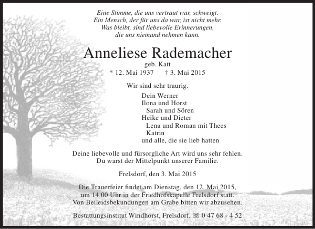 <p>Eine Stimme, die uns vertraut war, schweigt.<br />Ein Mensch, der für uns da war, ist nicht mehr.<br />Was bleibt, sind liebevolle Erinnerungen,<br />die uns niemand nehmen kann.</p><p>Anneliese Rademacher<br />geb. Katt<br />* 12. Mai 1937<br />† 3. Mai 2015</p><p>Wir sind sehr traurig.<br />Dein Werner<br />Ilona und Horst<br />Sarah und Sören<br />Heike und Dieter<br />Lena und Roman mit Thees<br />Katrin<br />und alle, die sie lieb hatten<br />Deine liebevolle und fürsorgliche Art wird uns sehr fehlen.<br />Du warst der Mittelpunkt unserer Familie.<br />Frelsdorf, den 3. Mai 2015<br />Die Trauerfeier findet am Dienstag, den 12. Mai 2015,<br />um 14.00 Uhr in der Friedhofskapelle Frelsdorf statt.<br />Von Beileidsbekundungen am Grabe bitten wir abzusehen.<br />Bestattungsinstitut Windhorst, Frelsdorf, T 0 47 68 - 4 52</p>