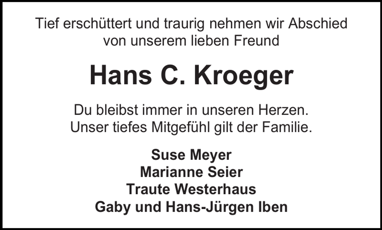 <p>Tief erschüttert und traurig nehmen wir Abschied<br />von unserem lieben Freund</p><p>Hans C. Kroeger<br />Du bleibst immer in unseren Herzen.<br />Unser tiefes Mitgefühl gilt der Familie.<br />Suse Meyer<br />Marianne Seier<br />Traute Westerhaus<br />Gaby und Hans-Jürgen Iben</p>