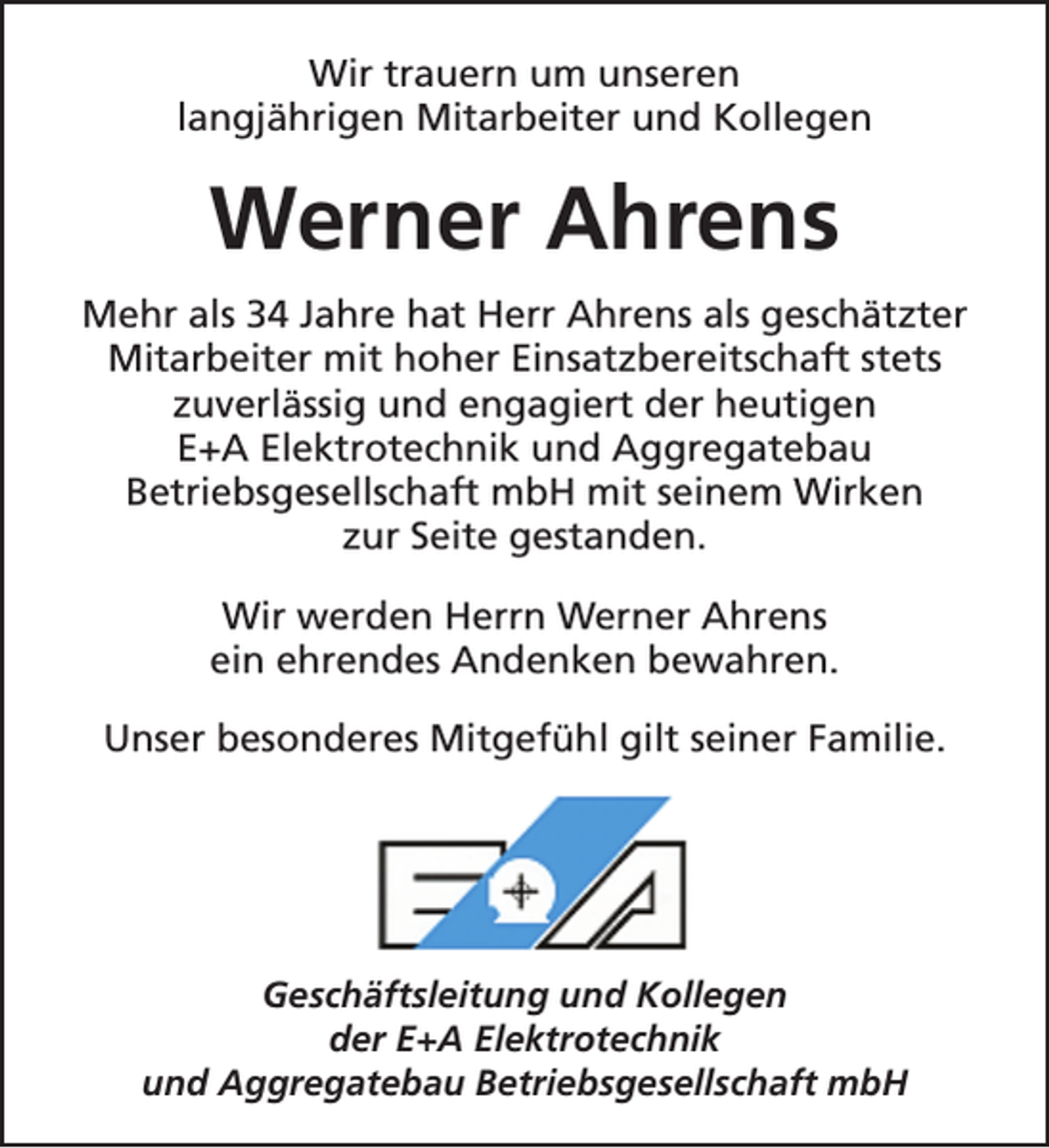 <p>Wir trauern um unseren<br />langjährigen Mitarbeiter und Kollegen</p><p>Werner Ahrens<br />Mehr als 34 Jahre hat Herr Ahrens als geschätzter<br />Mitarbeiter mit hoher Einsatzbereitschaft stets<br />zuverlässig und engagiert der heutigen<br />E+A Elektrotechnik und Aggregatebau<br />Betriebsgesellschaft mbH mit seinem Wirken<br />zur Seite gestanden.<br />Wir werden Herrn Werner Ahrens<br />ein ehrendes Andenken bewahren.<br />Unser besonderes Mitgefühl gilt seiner Familie.</p><p>Geschäftsleitung und Kollegen<br />der E+A Elektrotechnik<br />und Aggregatebau Betriebsgesellschaft mbH</p>