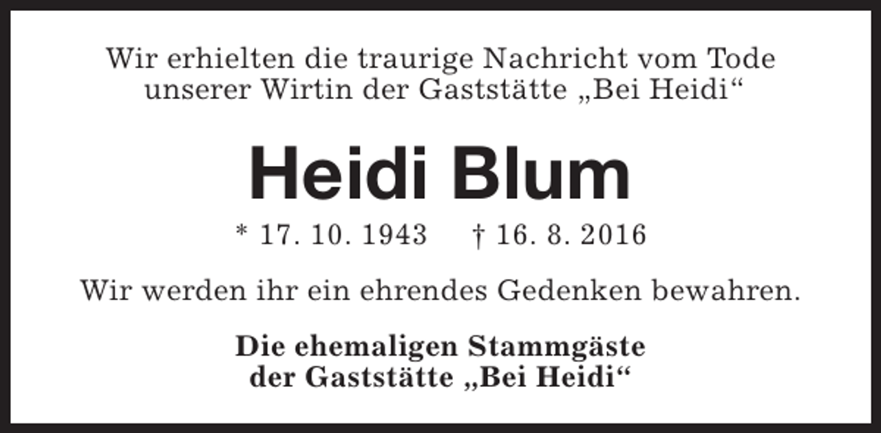 <p>Wir erhielten die traurige Nachricht vom Tode<br />unserer Wirtin der Gaststätte „Bei Heidi“</p><p>Heidi Blum</p><p>* 17. 10. 1943</p><p>† 16. 8. 2016</p><p>Wir werden ihr ein ehrendes Gedenken bewahren.<br />Die ehemaligen Stammgäste<br />der Gaststätte „Bei Heidi“</p>