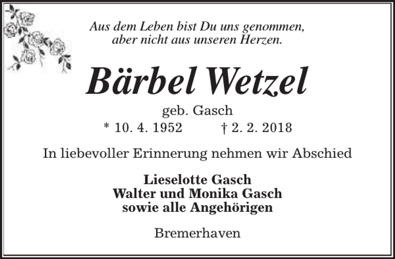 <p>Aus dem Leben bist Du uns genommen,<br />aber nicht aus unseren Herzen.</p><p>Bärbel Wetzel<br />geb. Gasch<br />* 10. 4. 1952<br />† 2. 2. 2018</p><p>In liebevoller Erinnerung nehmen wir Abschied<br />Lieselotte Gasch<br />Walter und Monika Gasch<br />sowie alle Angehörigen<br />Bremerhaven</p>