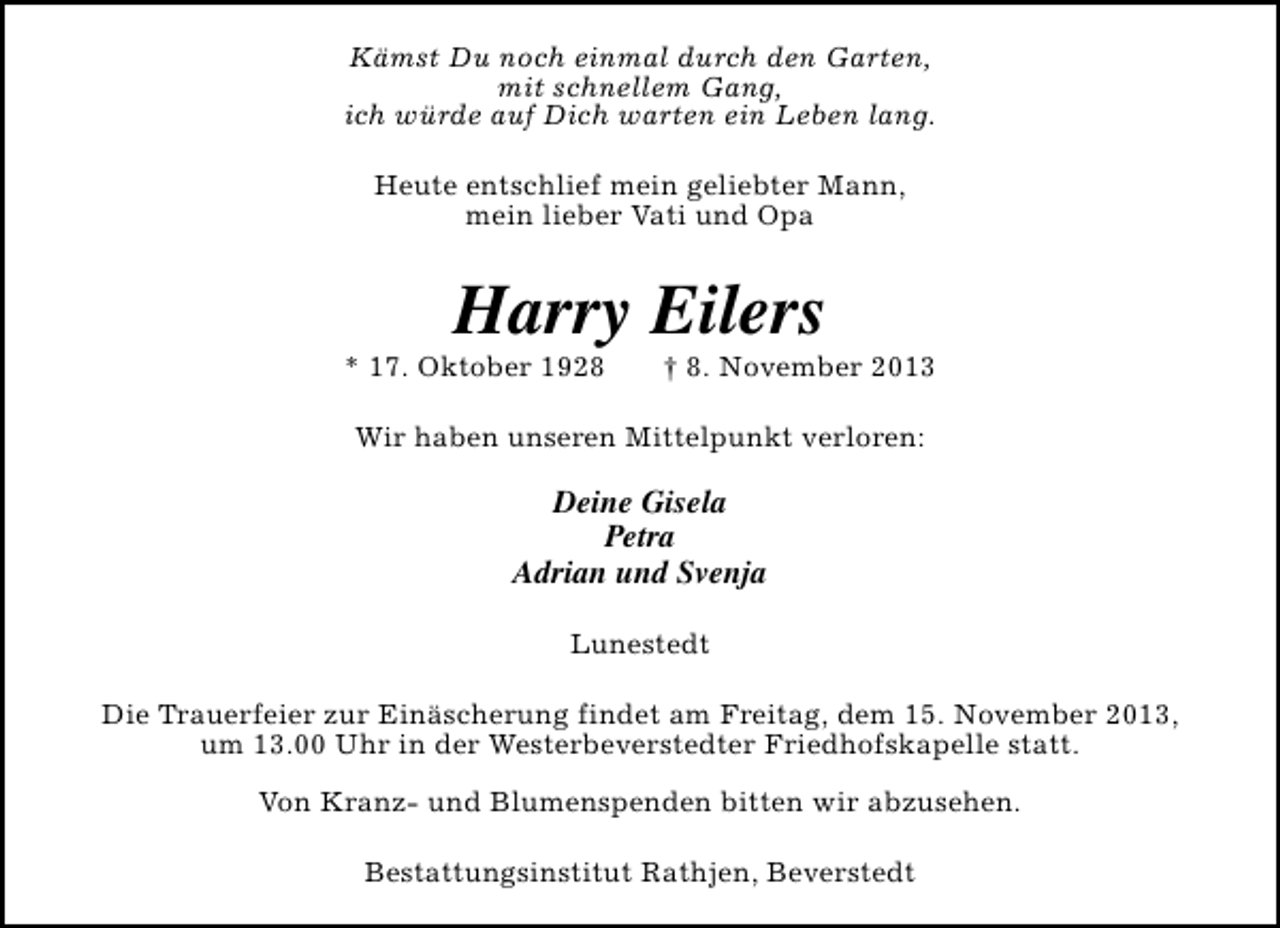 <p>Kämst Du noch einmal durch den Garten,<br />mit schnellem Gang,<br />ich würde auf Dich warten ein Leben lang.<br />Heute entschlief mein geliebter Mann,<br />mein lieber Vati und Opa</p><p>Harry Eilers</p><p>* 17. Oktober 1928</p><p>† 8. November 2013</p><p>Wir haben unseren Mittelpunkt verloren:</p><p>Deine Gisela<br />Petra<br />Adrian und Svenja<br />Lunestedt<br />Die Trauerfeier zur Einäscherung findet am Freitag, dem 15. November 2013,<br />um 13.00 Uhr in der Westerbeverstedter Friedhofskapelle statt.<br />Von Kranz- und Blumenspenden bitten wir abzusehen.<br />Bestattungsinstitut Rathjen, Beverstedt</p>
