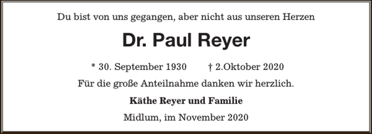 <p>Du bist von uns gegangen, aber nicht aus unseren Herzen</p><p>Dr. Paul Reyer<br />* 30. September 1930</p><p>† 2.Oktober 2020</p><p>Für die große Anteilnahme danken wir herzlich.<br />Käthe Reyer und Familie<br />Midlum, im November 2020</p>