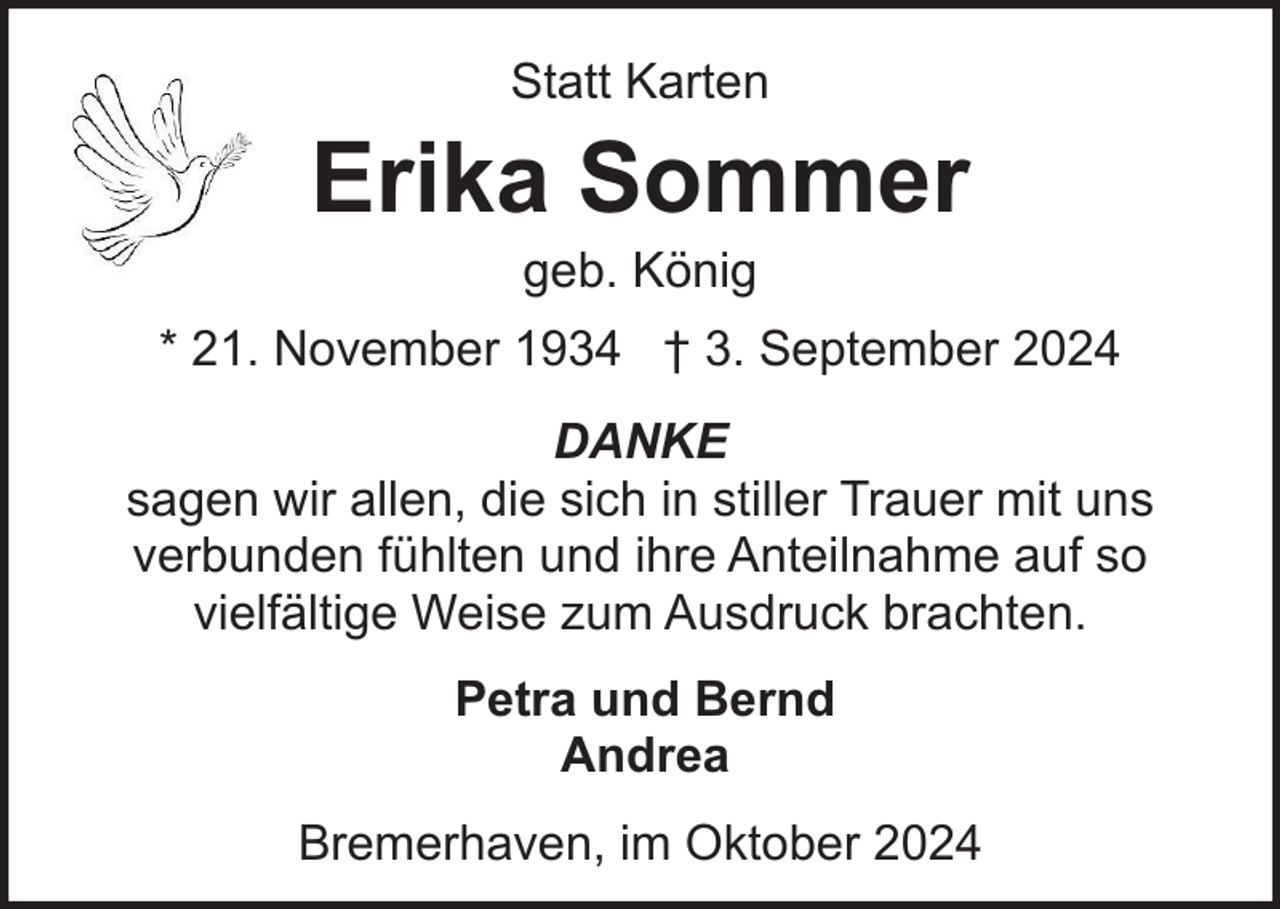 <p>Statt Karten</p><p>Erika Sommer<br />geb. König</p><p>* 21. November 1934 † 3. September 2024<br />DANKE<br />sagen wir allen, die sich in stiller Trauer mit uns<br />verbunden fühlten und ihre Anteilnahme auf so<br />vielfältige Weise zum Ausdruck brachten.<br />Petra und Bernd<br />Andrea<br />Bremerhaven, im Oktober 2024</p>