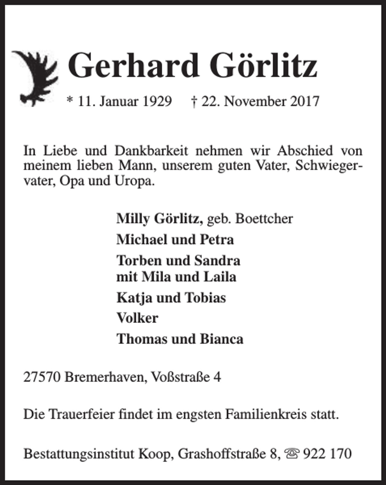 <p>Gerhard Görlitz<br />* 11. Januar 1929</p><p>† 22. November 2017</p><p>In Liebe und Dankbarkeit nehmen wir Abschied von<br />meinem lieben Mann, unserem guten Vater, Schwiegervater, Opa und Uropa.<br />Milly Görlitz, geb. Boettcher<br />Michael und Petra<br />Torben und Sandra<br />mit Mila und Laila<br />Katja und Tobias<br />Volker<br />Thomas und Bianca<br />27570 Bremerhaven, Voßstraße 4<br />Die Trauerfeier findet im engsten Familienkreis statt.<br />Bestattungsinstitut Koop, Grashoffstraße 8, s 922 170</p>
