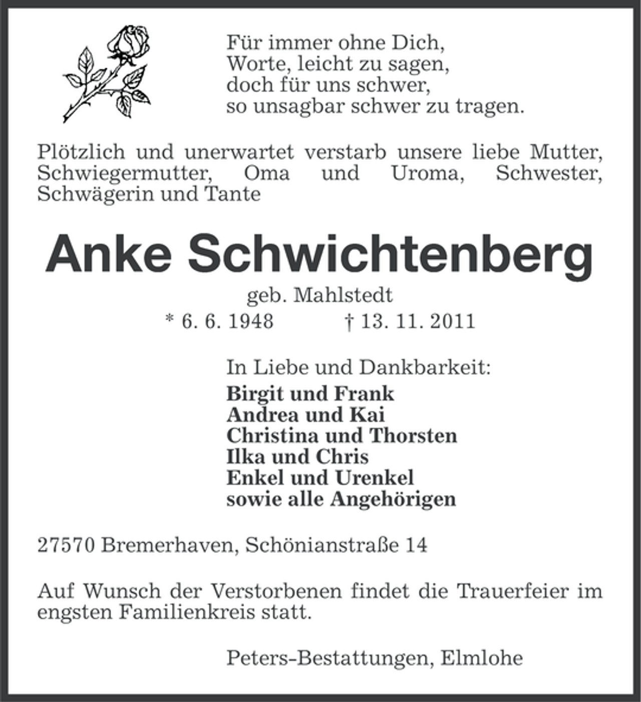 <p>Für immer ohne Dich,<br />Worte, leicht zu sagen,<br />doch für uns schwer,<br />so unsagbar schwer zu tragen.<br />Plötzlich und unerwartet verstarb unsere liebe Mutter,<br />Schwiegermutter, Oma und Uroma, Schwester,<br />Schwägerin und Tante</p><p>Anke Schwichtenberg<br />geb. Mahlstedt<br />* 6. 6. 1948<br />† 13. 11. 2011<br />In Liebe und Dankbarkeit:<br />Birgit und Frank<br />Andrea und Kai<br />Christina und Thorsten<br />Ilka und Chris<br />Enkel und Urenkel<br />sowie alle Angehörigen<br />27570 Bremerhaven, Schönianstraße 14<br />Auf Wunsch der Verstorbenen findet die Trauerfeier im<br />engsten Familienkreis statt.<br />Peters-Bestattungen, Elmlohe</p>