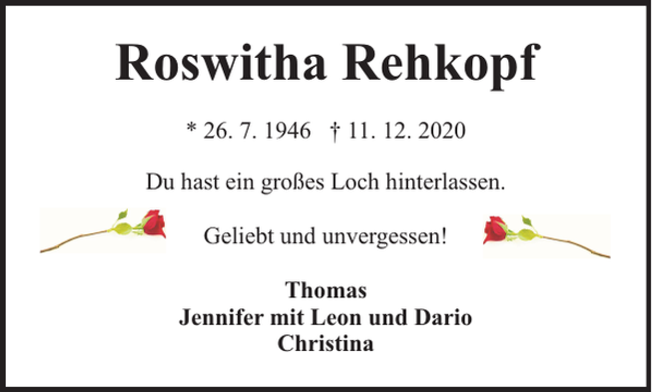 <p>Roswitha Rehkopf<br />* 26. 7. 1946 † 11. 12. 2020<br />Du hast ein großes Loch hinterlassen.<br />Geliebt und unvergessen!<br />Thomas<br />Jennifer mit Leon und Dario<br />Christina</p>