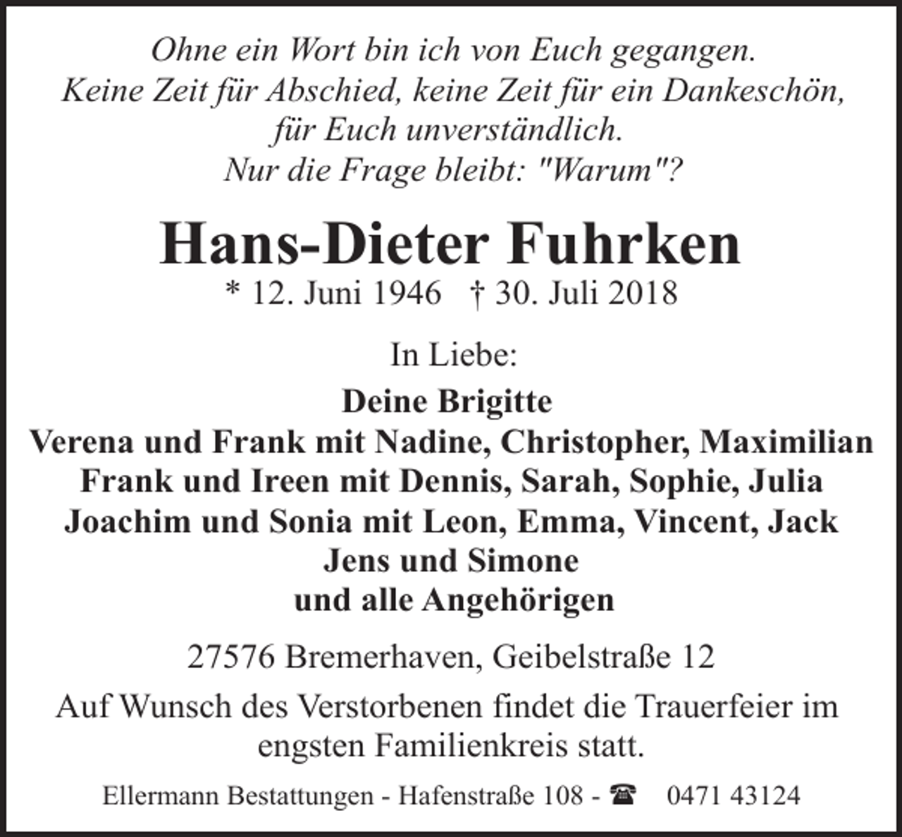 <p>Ohne ein Wort bin ich von Euch gegangen.<br />Keine Zeit für Abschied, keine Zeit für ein Dankeschön,<br />für Euch unverständlich.<br />Nur die Frage bleibt: "Warum"?</p><p>Hans-Dieter Fuhrken<br />* 12. Juni 1946 † 30. Juli 2018</p><p>In Liebe:<br />Deine Brigitte<br />Verena und Frank mit Nadine, Christopher, Maximilian<br />Frank und Ireen mit Dennis, Sarah, Sophie, Julia<br />Joachim und Sonia mit Leon, Emma, Vincent, Jack<br />Jens und Simone<br />und alle Angehörigen<br />27576 Bremerhaven, Geibelstraße 12<br />Auf Wunsch des Verstorbenen findet die Trauerfeier im<br />engsten Familienkreis statt.<br />Ellermann Bestattungen - Hafenstraße 108 - (</p><p>0471 43124</p>