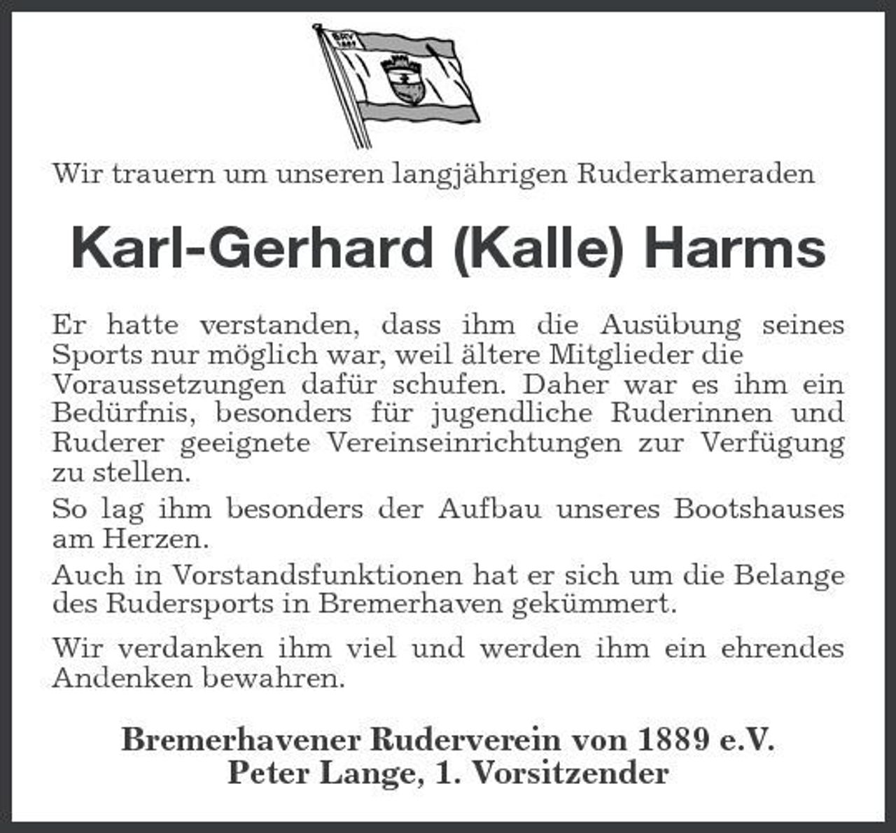 <p>Wir trauern um unseren langjährigen Ruderkameraden</p><p>Karl-Gerhard (Kalle) Harms<br />Er hatte verstanden, dass ihm die Ausübung seines Sports nur möglich war, weil ältere Mitglieder die Voraussetzungen dafür schufen. Daher war es ihm ein Bedürfnis, besonders für jugendliche Ruderinnen und Ruderer geeignete Vereinseinrichtungen zur Verfügung zu stellen. So lag ihm besonders der Aufbau unseres Bootshauses am Herzen. Auch in Vorstandsfunktionen hat er sich um die Belange des Rudersports in Bremerhaven gekümmert. Wir verdanken ihm viel und werden ihm ein ehrendes Andenken bewahren.</p><p>Bremerhavener Ruderverein von 1889 e.V. Peter Lange, 1. Vorsitzender</p>