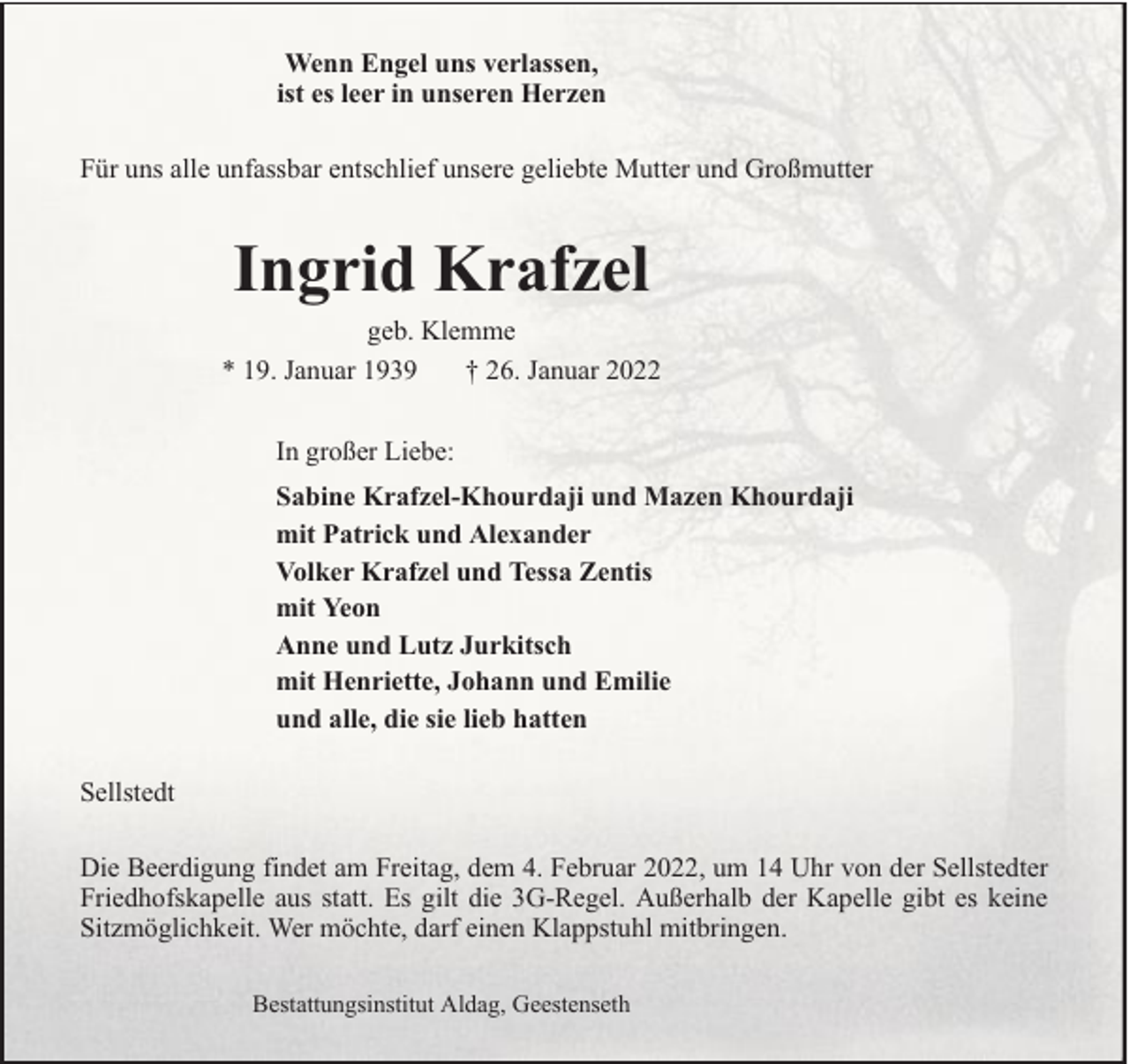 <p>Wenn Engel uns verlassen,<br />ist es leer in unseren Herzen<br />Für uns alle unfassbar entschlief unsere geliebte Mutter und Großmutter</p><p>Ingrid Krafzel<br />geb. Klemme<br />* 19. Januar 1939<br />† 26. Januar 2022<br />In großer Liebe:<br />Sabine Krafzel-Khourdaji und Mazen Khourdaji<br />mit Patrick und Alexander<br />Volker Krafzel und Tessa Zentis<br />mit Yeon<br />Anne und Lutz Jurkitsch<br />mit Henriette, Johann und Emilie<br />und alle, die sie lieb hatten<br />Sellstedt<br />Die Beerdigung findet am Freitag, dem 4. Februar 2022, um 14 Uhr von der Sellstedter<br />Friedhofskapelle aus statt. Es gilt die 3G-Regel. Außerhalb der Kapelle gibt es keine<br />Sitzmöglichkeit. Wer möchte, darf einen Klappstuhl mitbringen.<br />Bestattungsinstitut Aldag, Geestenseth</p>