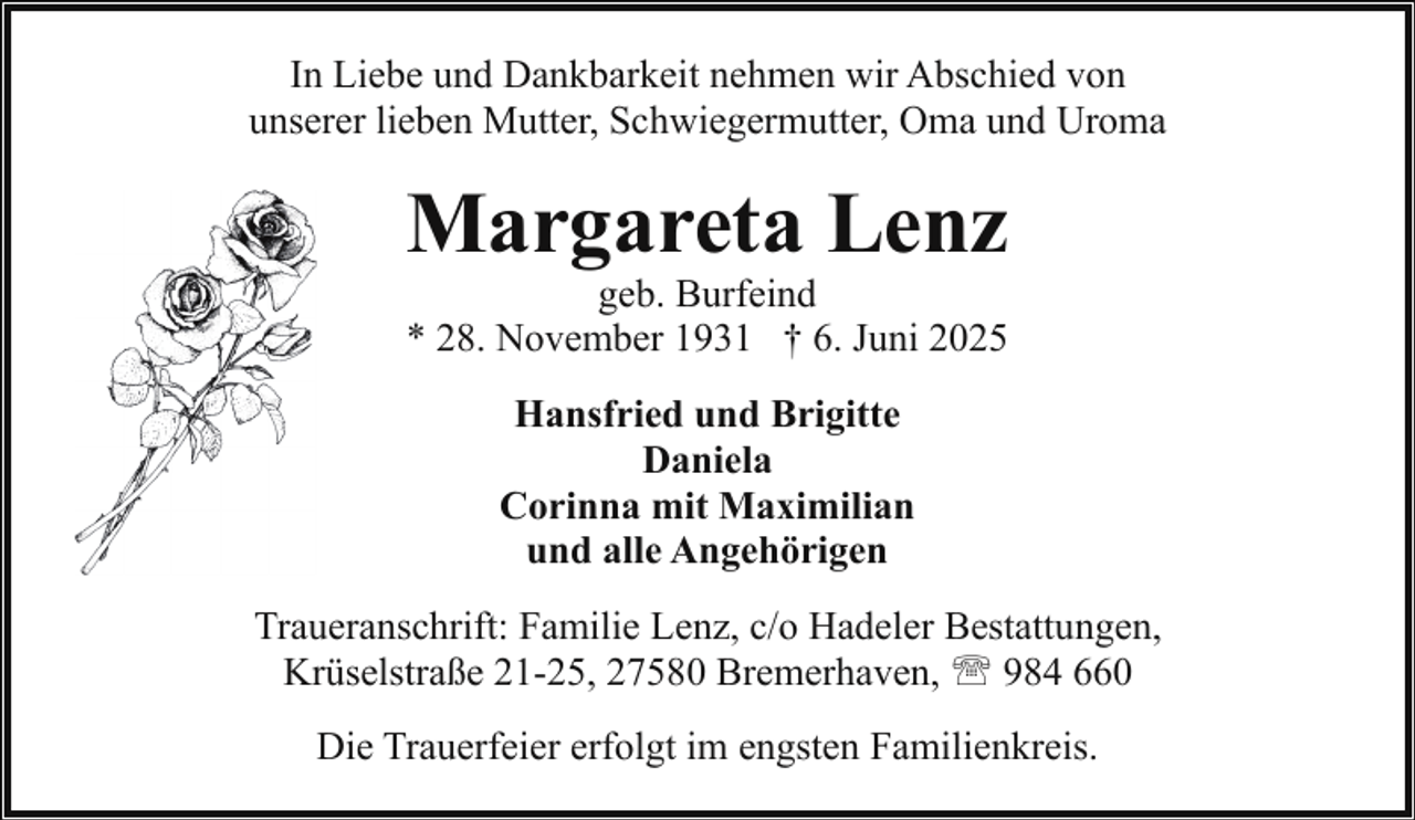 <p>In Liebe und Dankbarkeit nehmen wir Abschied von<br />unserer lieben Mutter, Schwiegermutter, Oma und Uroma</p><p>Margareta Lenz<br />geb. Burfeind<br />* 28. November 1931 † 6. Juni 2025<br />Hansfried und Brigitte<br />Daniela<br />Corinna mit Maximilian<br />und alle Angehörigen<br />Traueranschrift: Familie Lenz, c/o Hadeler Bestattungen,<br />Krüselstraße 21-25, 27580 Bremerhaven, ' 984 660<br />Die Trauerfeier erfolgt im engsten Familienkreis.</p>