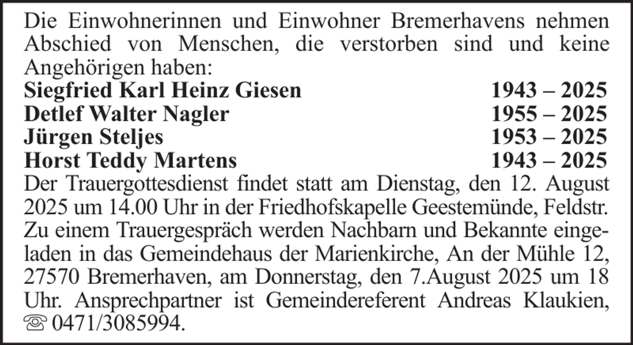<p>Die Einwohnerinnen und Einwohner Bremerhavens nehmen<br />Abschied von Menschen, die verstorben sind und keine<br />Angehörigen haben:<br />Siegfried Karl Heinz Giesen<br />1943 – 2025<br />Detlef Walter Nagler<br />1955 – 2025<br />Jürgen Steljes<br />1953 – 2025<br />Horst Teddy Martens<br />1943 – 2025<br />Der Trauergottesdienst findet statt am Dienstag, den 12. August<br />2025 um 14.00 Uhr in der Friedhofskapelle Geestemünde, Feldstr.<br />Zu einem Trauergespräch werden Nachbarn und Bekannte eingeladen in das Gemeindehaus der Marienkirche, An der Mühle 12,<br />27570 Bremerhaven, am Donnerstag, den 7.August 2025 um 18<br />Uhr. Ansprechpartner ist Gemeindereferent Andreas Klaukien,<br />0471/3085994.</p>