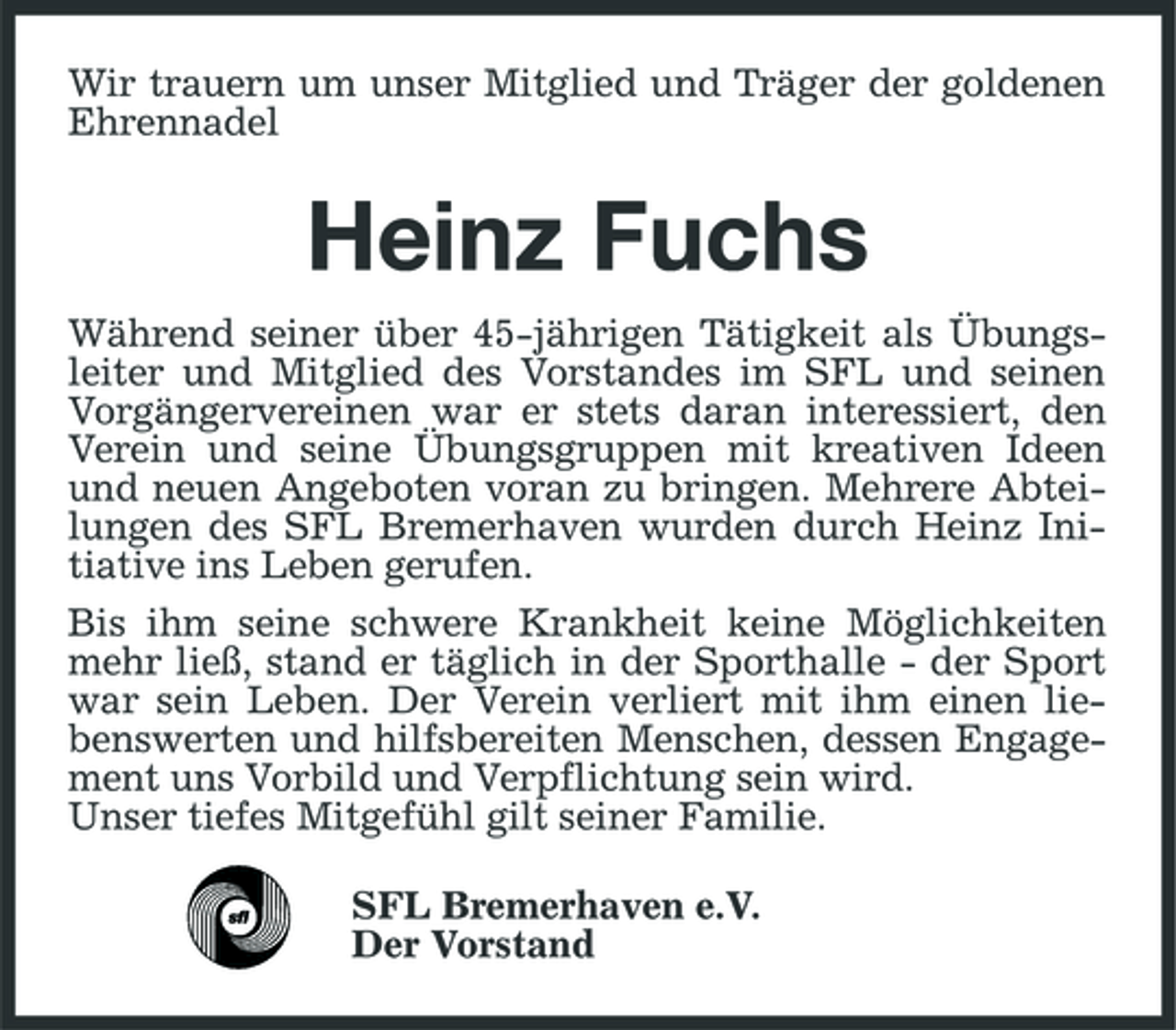 <p>Wir trauern um unser Mitglied und Träger der goldenen Ehrennadel</p><p>Heinz Fuchs<br />Während seiner über 45-jährigen Tätigkeit als Übungsleiter und Mitglied des Vorstandes im SFL und seinen Vorgängervereinen war er stets daran interessiert, den Verein und seine Übungsgruppen mit kreativen Ideen und neuen Angeboten voran zu bringen. Mehrere Abteilungen des SFL Bremerhaven wurden durch Heinz Initiative ins Leben gerufen. Bis ihm seine schwere Krankheit keine Möglichkeiten mehr ließ, stand er täglich in der Sporthalle - der Sport war sein Leben. Der Verein verliert mit ihm einen liebenswerten und hilfsbereiten Menschen, dessen Engagement uns Vorbild und Verpflichtung sein wird. Unser tiefes Mitgefühl gilt seiner Familie. SFL Bremerhaven e.V. Der Vorstand</p>