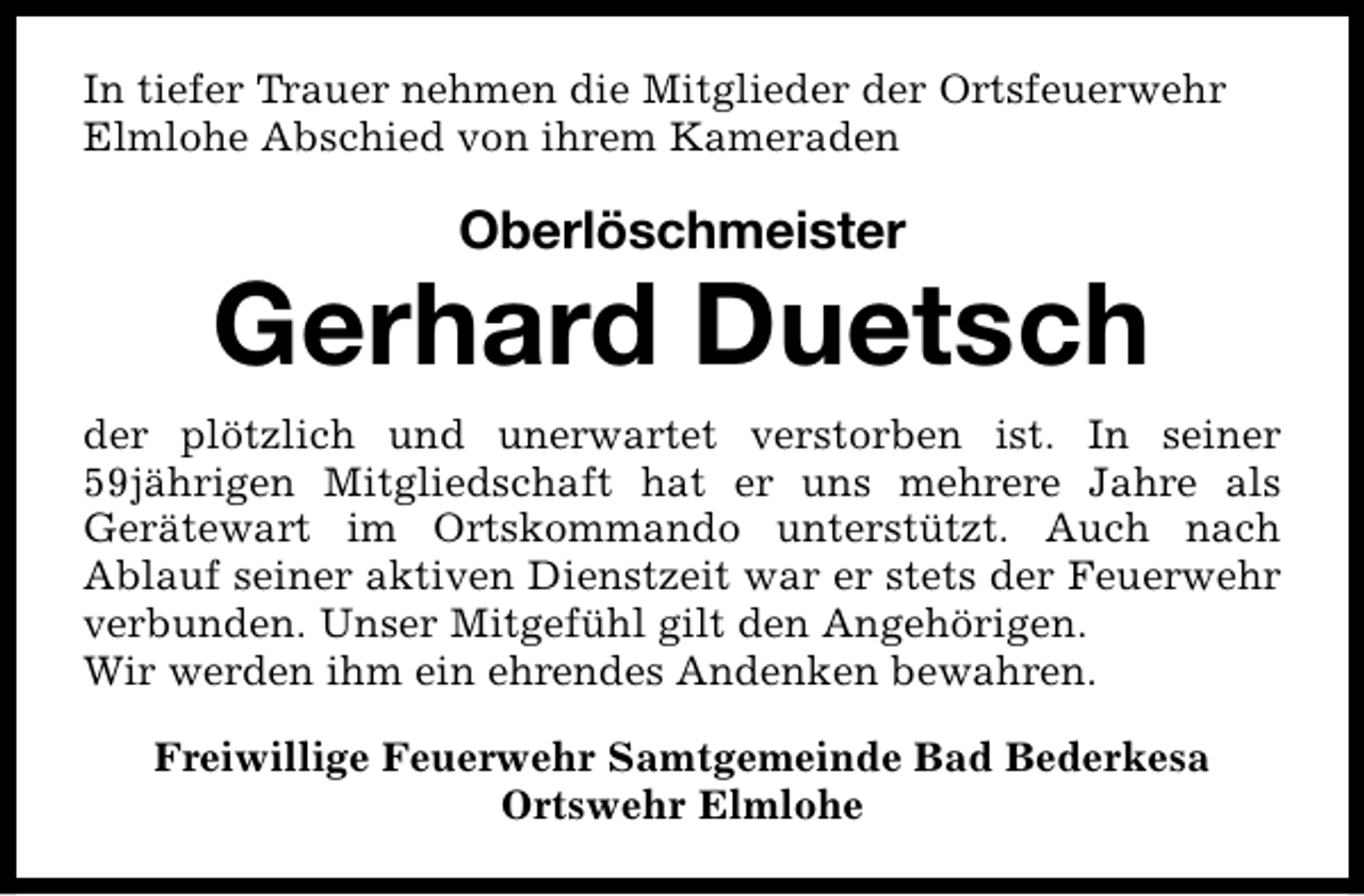 <p>In tiefer Trauer nehmen die Mitglieder der Ortsfeuerwehr<br />Elmlohe Abschied von ihrem Kameraden</p><p>Oberlöschmeister</p><p>Gerhard Duetsch<br />der plötzlich und unerwartet verstorben ist. In seiner<br />59jährigen Mitgliedschaft hat er uns mehrere Jahre als<br />Gerätewart im Ortskommando unterstützt. Auch nach<br />Ablauf seiner aktiven Dienstzeit war er stets der Feuerwehr<br />verbunden. Unser Mitgefühl gilt den Angehörigen.<br />Wir werden ihm ein ehrendes Andenken bewahren.<br />Freiwillige Feuerwehr Samtgemeinde Bad Bederkesa<br />Ortswehr Elmlohe</p>