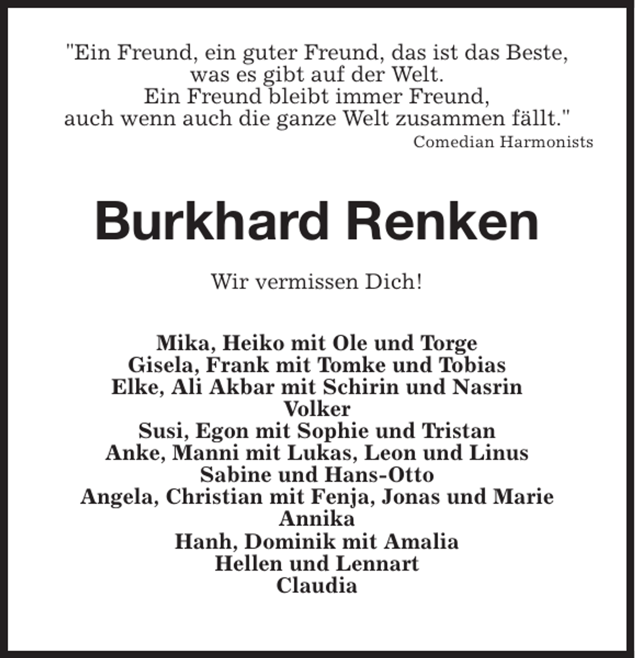 <p>"Ein Freund, ein guter Freund, das ist das Beste,<br />was es gibt auf der Welt.<br />Ein Freund bleibt immer Freund,<br />auch wenn auch die ganze Welt zusammen fällt."</p><p>Comedian Harmonists</p><p>Burkhard Renken<br />Wir vermissen Dich!<br />Mika, Heiko mit Ole und Torge<br />Gisela, Frank mit Tomke und Tobias<br />Elke, Ali Akbar mit Schirin und Nasrin<br />Volker<br />Susi, Egon mit Sophie und Tristan<br />Anke, Manni mit Lukas, Leon und Linus<br />Sabine und Hans-Otto<br />Angela, Christian mit Fenja, Jonas und Marie<br />Annika<br />Hanh, Dominik mit Amalia<br />Hellen und Lennart<br />Claudia</p>