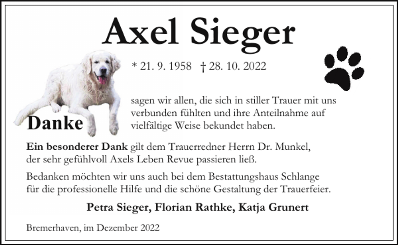 <p>Axel Sieger<br />* 21. 9. 1958 † 28. 10. 2022</p><p>Danke</p><p>sagen wir allen, die sich in stiller Trauer mit uns<br />verbunden fühlten und ihre Anteilnahme auf<br />vielfältige Weise bekundet haben.</p><p>Ein besonderer Dank gilt dem Trauerredner Herrn Dr. Munkel,<br />der sehr gefühlvoll Axels Leben Revue passieren ließ.<br />Bedanken möchten wir uns auch bei dem Bestattungshaus Schlange<br />für die professionelle Hilfe und die schöne Gestaltung der Trauerfeier.</p><p>Petra Sieger, Florian Rathke, Katja Grunert<br />Bremerhaven, im Dezember 2022</p>