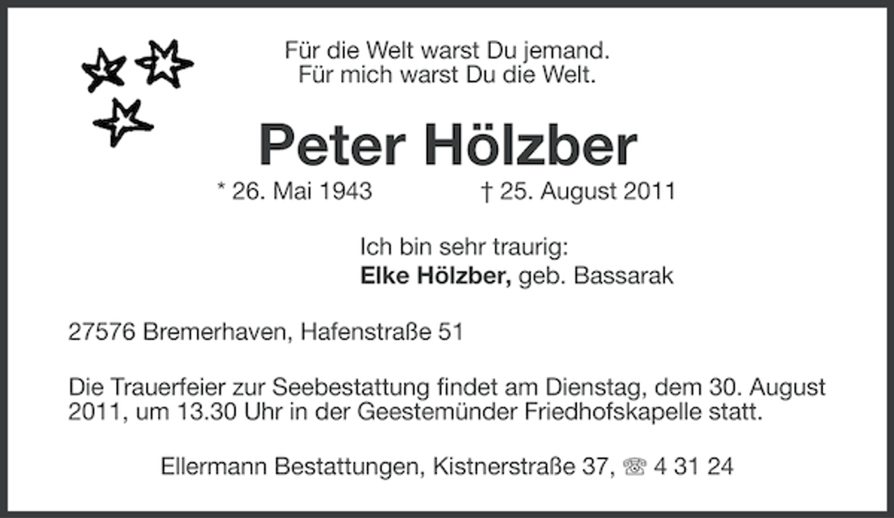 <p>Für die Welt warst Du jemand.<br />Für mich warst Du die Welt.</p><p>Peter Hölzber<br />* 26. Mai 1943</p><p>† 25. August 2011</p><p>Ich bin sehr traurig:<br />Elke Hölzber, geb. Bassarak<br />27576 Bremerhaven, Hafenstraße 51<br />Die Trauerfeier zur Seebestattung findet am Dienstag, dem 30. August<br />2011, um 13.30 Uhr in der Geestemünder Friedhofskapelle statt.<br />Ellermann Bestattungen, Kistnerstraße 37, 4 31 24</p>