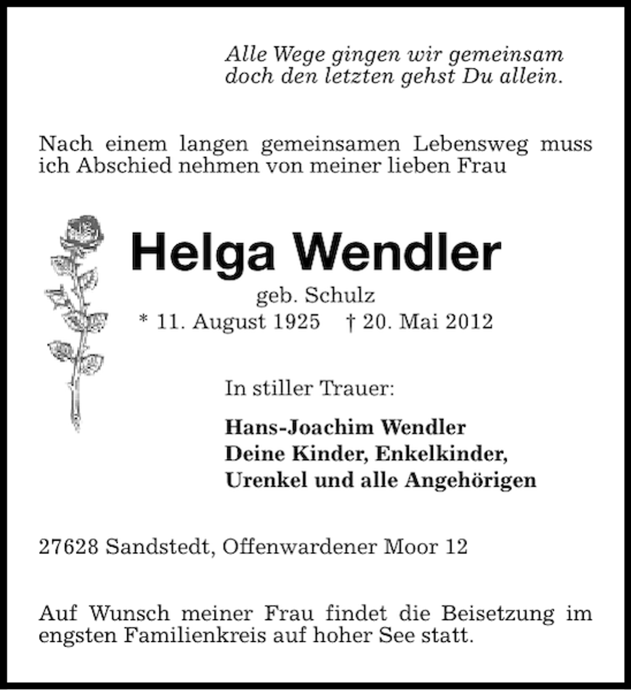 <p>Alle Wege gingen wir gemeinsam<br />doch den letzten gehst Du allein.<br />Nach einem langen gemeinsamen Lebensweg muss<br />ich Abschied nehmen von meiner lieben Frau</p>
<p>Helga Wendler<br />geb. Schulz<br />* 11. August 1925 † 20. Mai 2012<br />In stiller Trauer:<br />Hans-Joachim Wendler<br />Deine Kinder, Enkelkinder,<br />Urenkel und alle Angehörigen<br />27628 Sandstedt, Offenwardener Moor 12<br />Auf Wunsch meiner Frau findet die Beisetzung im<br />engsten Familienkreis auf hoher See statt.</p>