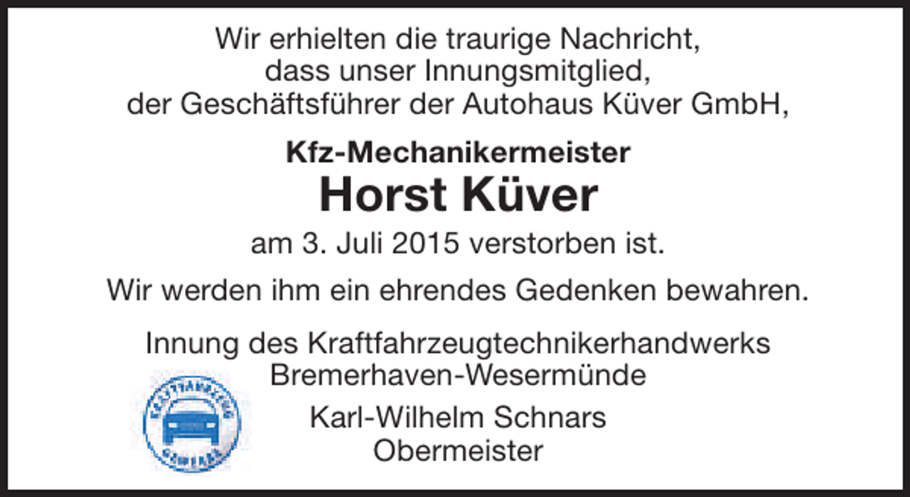 <p>Wir erhielten die traurige Nachricht,<br />dass unser Innungsmitglied,<br />der Geschäftsführer der Autohaus Küver GmbH,<br />Kfz-Mechanikermeister</p><p>Horst Küver</p><p>am 3. Juli 2015 verstorben ist.<br />Wir werden ihm ein ehrendes Gedenken bewahren.<br />Innung des Kraftfahrzeugtechnikerhandwerks<br />Bremerhaven-Wesermünde<br />Karl-Wilhelm Schnars<br />Obermeister</p>