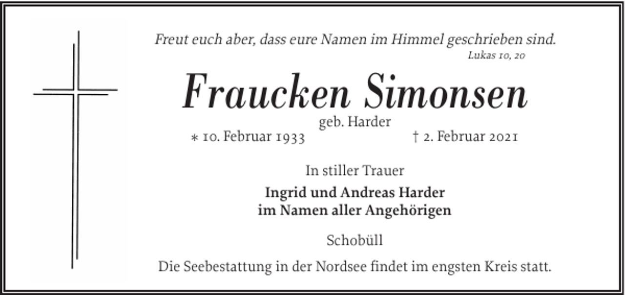 <p>Freut euch aber, dass eure Namen im Himmel geschrieben sind.<br />Lukas 10, 20</p><p>Fraucken Simonsen<br />geb. Harder</p><p>* 10. Februar 1933</p><p>† 2. Februar 2021</p><p>In stiller Trauer<br />Ingrid und Andreas Harder<br />im Namen aller Angehörigen<br />Schobüll<br />Die Seebestattung in der Nordsee findet im engsten Kreis statt.</p>
