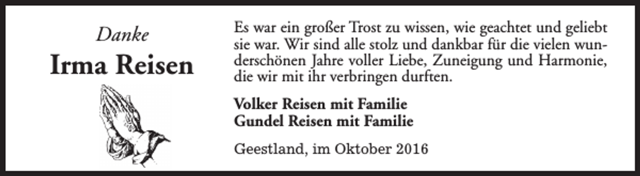 <p>Danke</p><p>Irma Reisen</p><p>Es war ein großer Trost zu wissen, wie geachtet und geliebt<br />sie war. Wir sind alle stolz und dankbar für die vielen wunderschönen Jahre voller Liebe, Zuneigung und Harmonie,<br />die wir mit ihr verbringen durften.<br />Volker Reisen mit Familie<br />Gundel Reisen mit Familie<br />Geestland, im Oktober 2016</p>