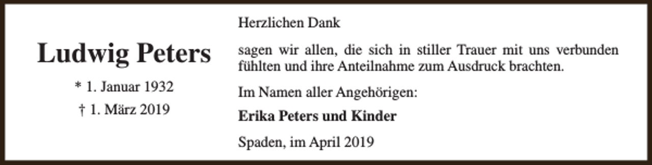 <p>Herzlichen Dank</p><p>Ludwig Peters<br />* 1. Januar 1932<br />† 1. März 2019</p><p>sagen wir allen, die sich in stiller Trauer mit uns verbunden<br />fühlten und ihre Anteilnahme zum Ausdruck brachten.<br />Im Namen aller Angehörigen:<br />Erika Peters und Kinder<br />Spaden, im April 2019</p>