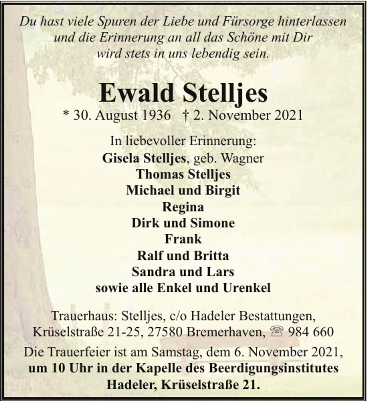 <p>Du hast viele Spuren der Liebe und Fürsorge hinterlassen<br />und die Erinnerung an all das Schöne mit Dir<br />wird stets in uns lebendig sein.</p><p>Ewald Stelljes</p><p>* 30. August 1936 † 2. November 2021<br />In liebevoller Erinnerung:<br />Gisela Stelljes, geb. Wagner<br />Thomas Stelljes<br />Michael und Birgit<br />Regina<br />Dirk und Simone<br />Frank<br />Ralf und Britta<br />Sandra und Lars<br />sowie alle Enkel und Urenkel<br />Trauerhaus: Stelljes, c/o Hadeler Bestattungen,<br />Krüselstraße 21-25, 27580 Bremerhaven, ' 984 660<br />Die Trauerfeier ist am Samstag, dem 6. November 2021,<br />um 10 Uhr in der Kapelle des Beerdigungsinstitutes<br />Hadeler, Krüselstraße 21.</p>