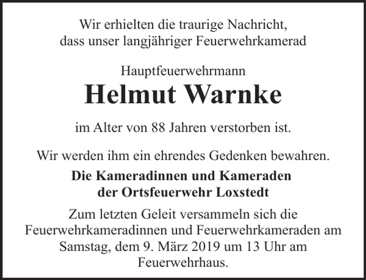 <p>Wir erhielten die traurige Nachricht,<br />dass unser langjähriger Feuerwehrkamerad<br />Hauptfeuerwehrmann</p><p>Helmut Warnke<br />im Alter von 88 Jahren verstorben ist.<br />Wir werden ihm ein ehrendes Gedenken bewahren.<br />Die Kameradinnen und Kameraden<br />der Ortsfeuerwehr Loxstedt<br />Zum letzten Geleit versammeln sich die<br />Feuerwehrkameradinnen und Feuerwehrkameraden am<br />Samstag, dem 9. März 2019 um 13 Uhr am<br />Feuerwehrhaus.</p>