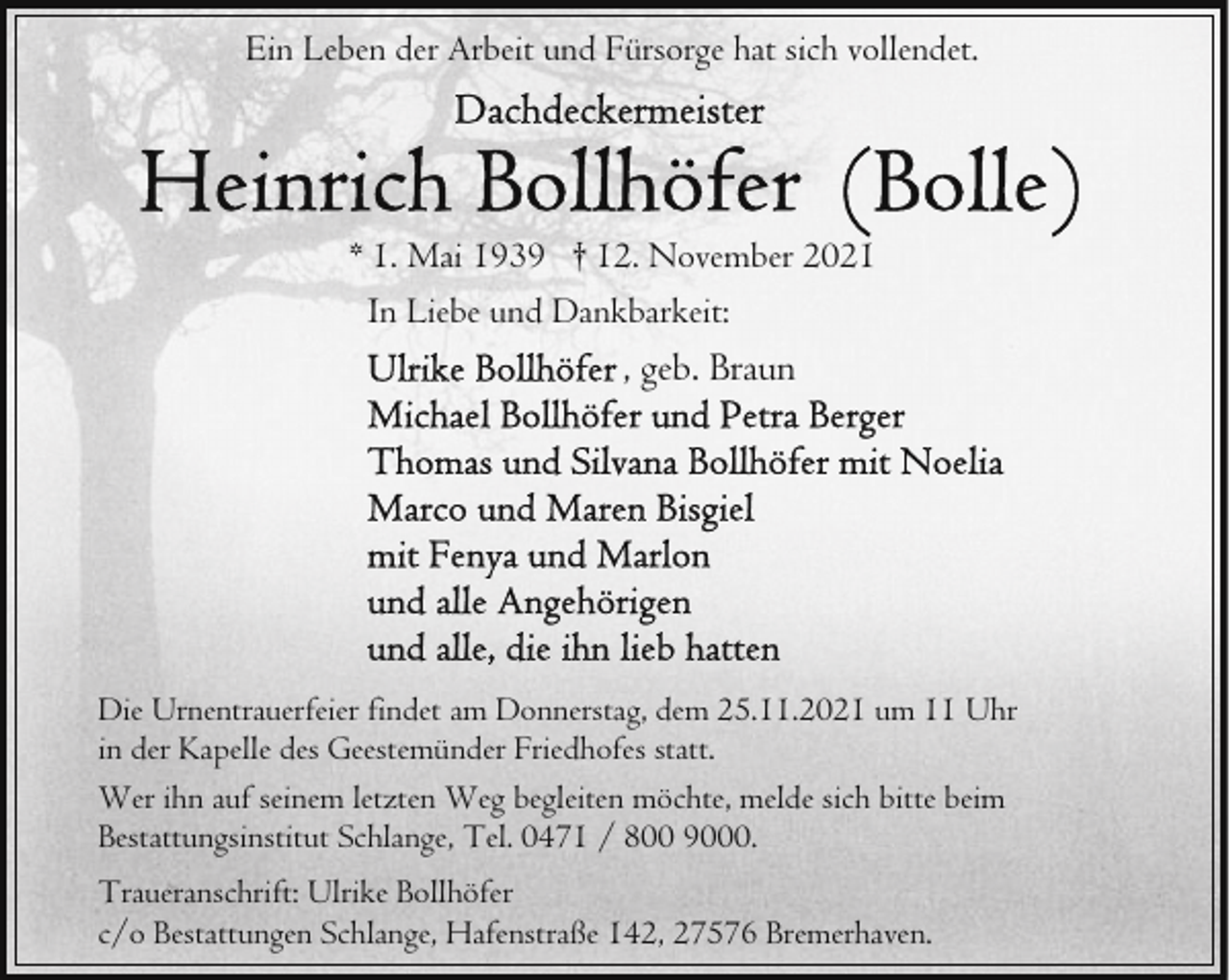 <p>Ein Leben der Arbeit und Fürsorge hat sich vollendet.</p>
<p>* 1. Mai 1939 † 12. November 2021<br />In Liebe und Dankbarkeit:</p>
<p>, geb. Braun</p>
<p>Die Urnentrauerfeier findet am Donnerstag, dem 25.11.2021 um 11 Uhr<br />in der Kapelle des Geestemünder Friedhofes statt.<br />Wer ihn auf seinem letzten Weg begleiten möchte, melde sich bitte beim<br />Bestattungsinstitut Schlange, Tel. 0471 / 800 9000.<br />Traueranschrift: Ulrike Bollhöfer<br />c/o Bestattungen Schlange, Hafenstraße 142, 27576 Bremerhaven.</p>