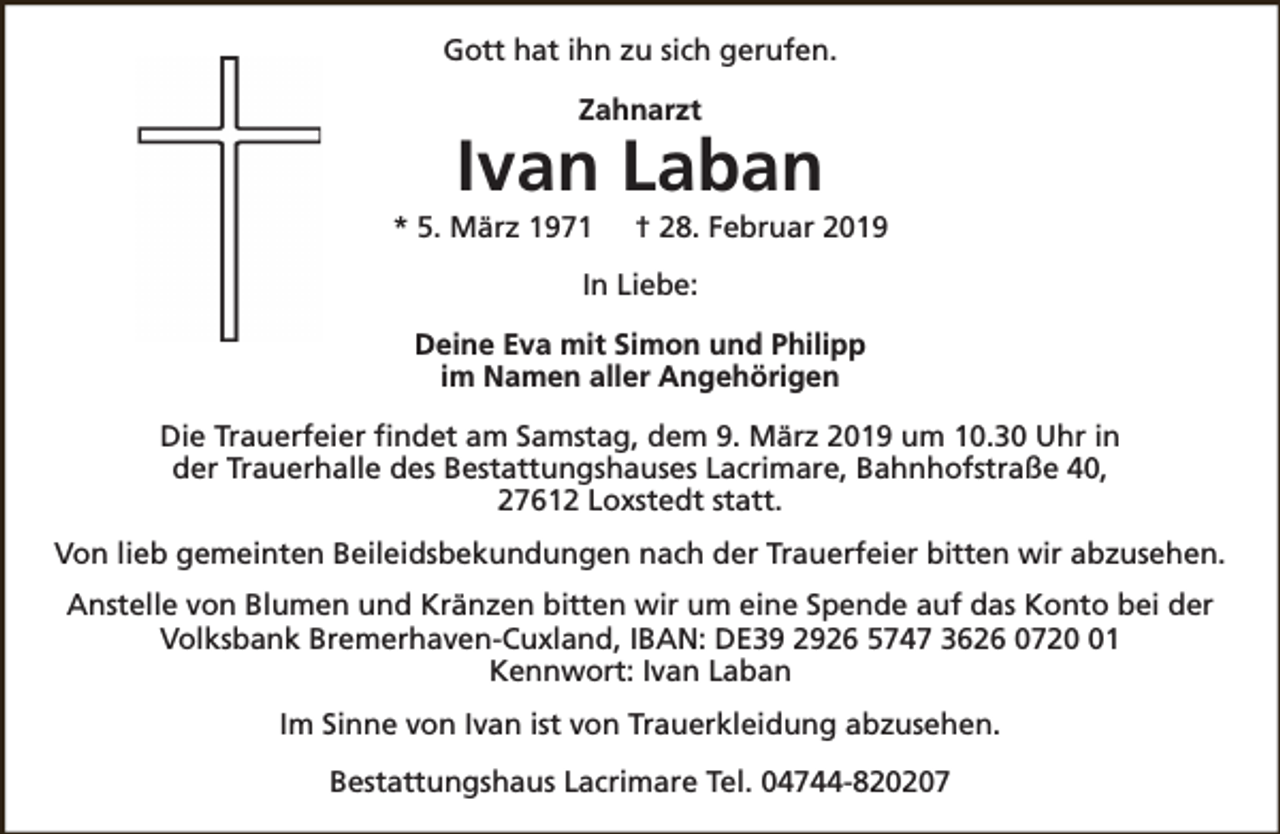 <p>Gott hat ihn zu sich gerufen.<br />Zahnarzt</p><p>Ivan Laban</p><p>* 5. März 1971</p><p>† 28. Februar 2019</p><p>In Liebe:<br />Deine Eva mit Simon und Philipp<br />im Namen aller Angehörigen<br />Die Trauerfeier findet am Samstag, dem 9. März 2019 um 10.30 Uhr in<br />der Trauerhalle des Bestattungshauses Lacrimare, Bahnhofstraße 40,<br />27612 Loxstedt statt.<br />Von lieb gemeinten Beileidsbekundungen nach der Trauerfeier bitten wir abzusehen.<br />Anstelle von Blumen und Kränzen bitten wir um eine Spende auf das Konto bei der<br />Volksbank Bremerhaven-Cuxland, IBAN: DE39 2926 5747 3626 0721<br />Kennwort: Ivan Laban<br />Im Sinne von Ivan ist von Trauerkleidung abzusehen.<br />Bestattungshaus Lacrimare Tel. 04744-820207</p>