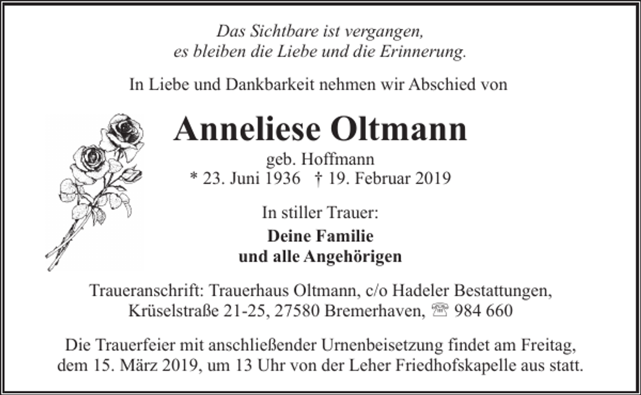 <p>Das Sichtbare ist vergangen,<br />es bleiben die Liebe und die Erinnerung.<br />In Liebe und Dankbarkeit nehmen wir Abschied von</p><p>Anneliese Oltmann<br />geb. Hoffmann<br />* 23. Juni 1936 † 19. Februar 2019<br />In stiller Trauer:<br />Deine Familie<br />und alle Angehörigen<br />Traueranschrift: Trauerhaus Oltmann, c/o Hadeler Bestattungen,<br />Krüselstraße 21-25, 27580 Bremerhaven, ' 984 660<br />Die Trauerfeier mit anschließender Urnenbeisetzung findet am Freitag,<br />dem 15. März 2019, um 13 Uhr von der Leher Friedhofskapelle aus statt.</p>