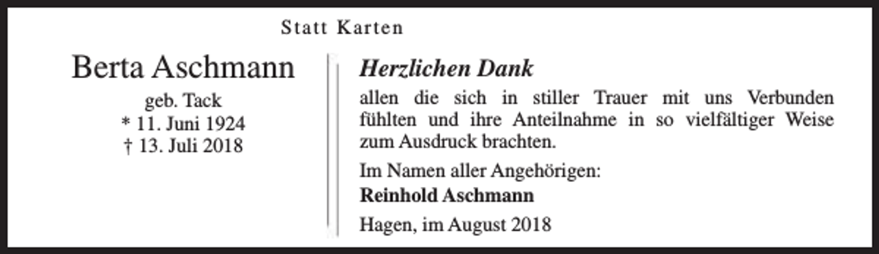 <p>Statt Karten</p><p>Berta Aschmann<br />geb. Tack<br />* 11. Juni 1924<br />† 13. Juli 2018</p><p>Herzlichen Dank</p><p>allen die sich in stiller Trauer mit uns Verbunden<br />fühlten und ihre Anteilnahme in so vielfältiger Weise<br />zum Ausdruck brachten.<br />Im Namen aller Angehörigen:<br />Reinhold Aschmann<br />Hagen, im August 2018</p>