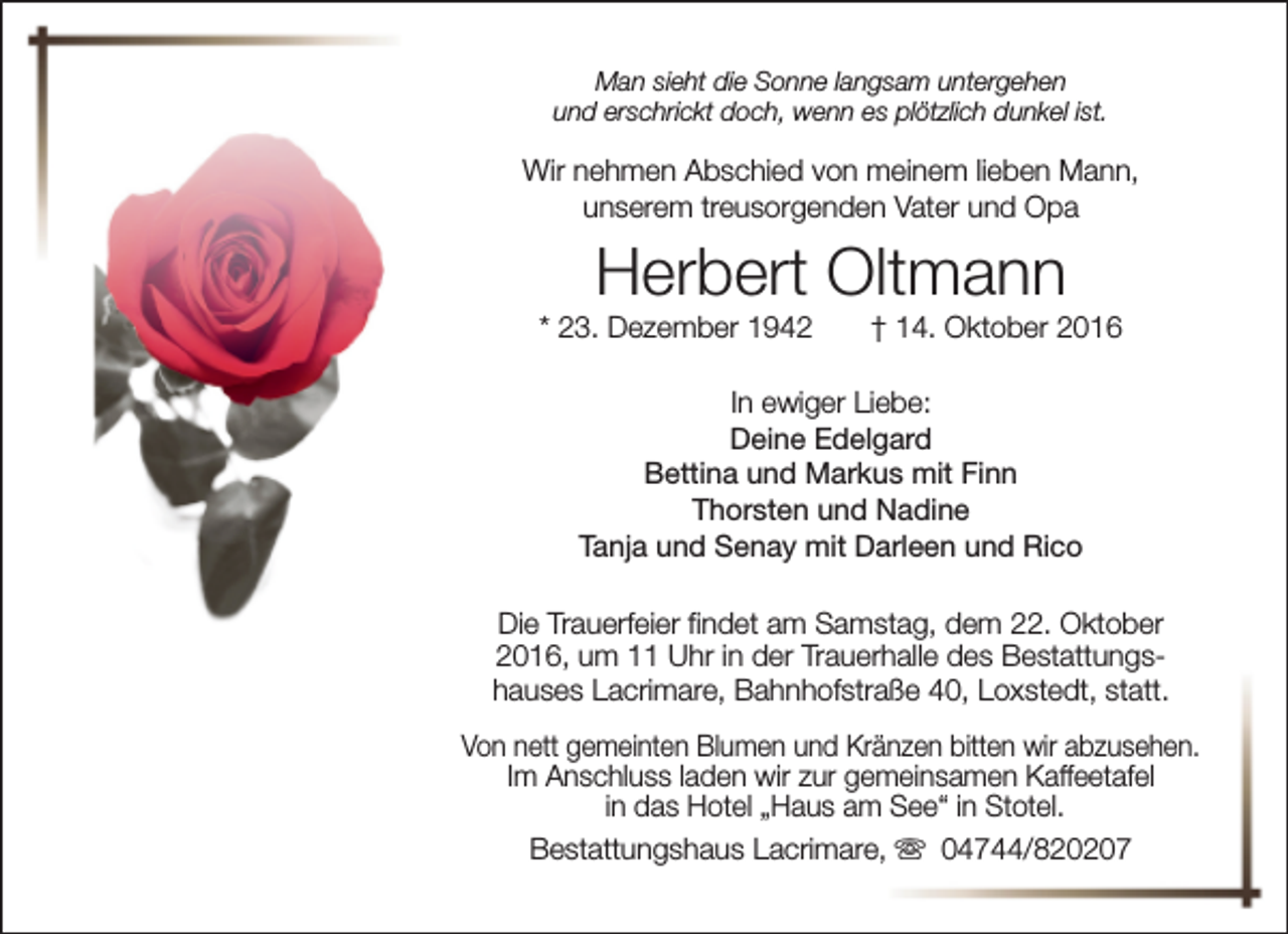 <p>Man sieht die Sonne langsam untergehen<br />und erschrickt doch, wenn es plötzlich dunkel ist.</p><p>Wir nehmen Abschied von meinem lieben Mann,<br />unserem treusorgenden Vater und Opa</p><p>Herbert Oltmann</p><p>* 23. Dezember 1942</p><p>† 14. Oktober 2016</p><p>In ewiger Liebe:<br />Deine Edelgard<br />Bettina und Markus mit Finn<br />Thorsten und Nadine<br />Tanja und Senay mit Darleen und Rico<br />Die Trauerfeier findet am Samstag, dem 22. Oktober<br />2016, um 11 Uhr in der Trauerhalle des Bestattungshauses Lacrimare, Bahnhofstraße 40, Loxstedt, statt.<br />Von nett gemeinten Blumen und Kränzen bitten wir abzusehen.<br />Im Anschluss laden wir zur gemeinsamen Kaffeetafel<br />in das Hotel „Haus am See“ in Stotel.<br />Bestattungshaus Lacrimare, s 04744/820207</p>