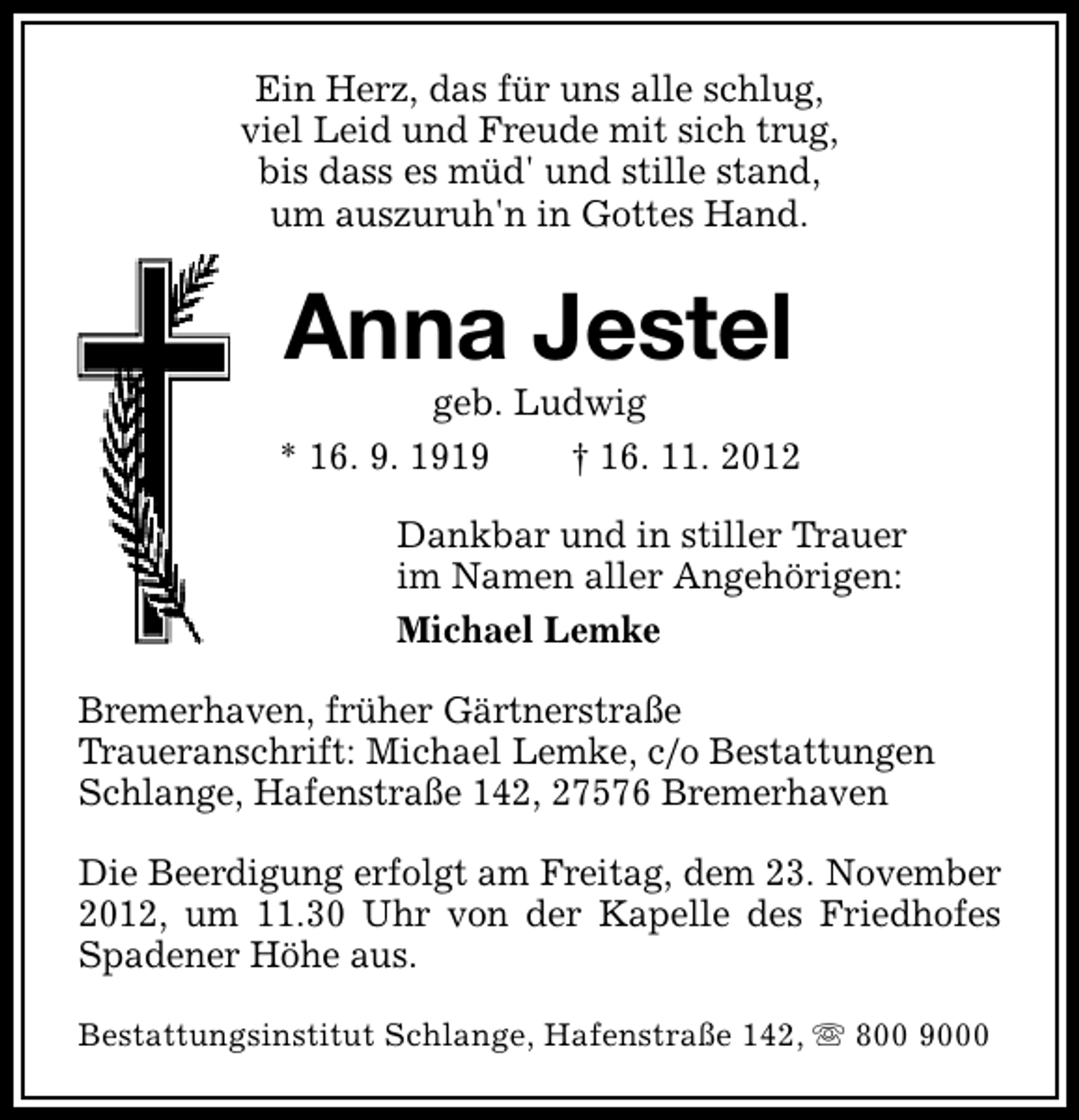 <p>Ein Herz, das für uns alle schlug,<br />viel Leid und Freude mit sich trug,<br />bis dass es müd' und stille stand,<br />um auszuruh'n in Gottes Hand.</p><p>Anna Jestel</p><p>geb. Ludwig<br />* 16. 9. 1919<br />† 16. 11. 2012<br />Dankbar und in stiller Trauer<br />im Namen aller Angehörigen:<br />Michael Lemke<br />Bremerhaven, früher Gärtnerstraße<br />Traueranschrift: Michael Lemke, c/o Bestattungen<br />Schlange, Hafenstraße 142, 27576 Bremerhaven<br />Die Beerdigung erfolgt am Freitag, dem 23. November<br />2012, um 11.30 Uhr von der Kapelle des Friedhofes<br />Spadener Höhe aus.<br />Bestattungsinstitut Schlange, Hafenstraße 142, s 800 9000</p>