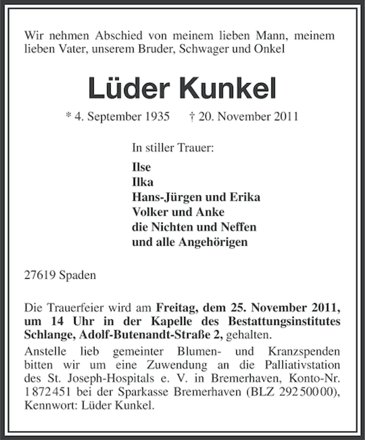 <p>Wir nehmen Abschied von meinem lieben Mann, meinem<br />lieben Vater, unserem Bruder, Schwager und Onkel</p><p>Lüder Kunkel<br />* 4. September 1935</p><p>† 20. November 2011</p><p>In stiller Trauer:<br />Ilse<br />Ilka<br />Hans-Jürgen und Erika<br />Volker und Anke<br />die Nichten und Neffen<br />und alle Angehörigen<br />27619 Spaden<br />Die Trauerfeier wird am Freitag, dem 25. November 2011,<br />um 14 Uhr in der Kapelle des Bestattungsinstitutes<br />Schlange, Adolf-Butenandt-Straße 2, gehalten.<br />Anstelle lieb gemeinter Blumen- und Kranzspenden<br />bitten wir um eine Zuwendung an die Palliativstation<br />des St. Joseph-Hospitals e. V. in Bremerhaven, Konto-Nr.<br />1 872 451 bei der Sparkasse Bremerhaven (BLZ 292 5),<br />Kennwort: Lüder Kunkel.</p>