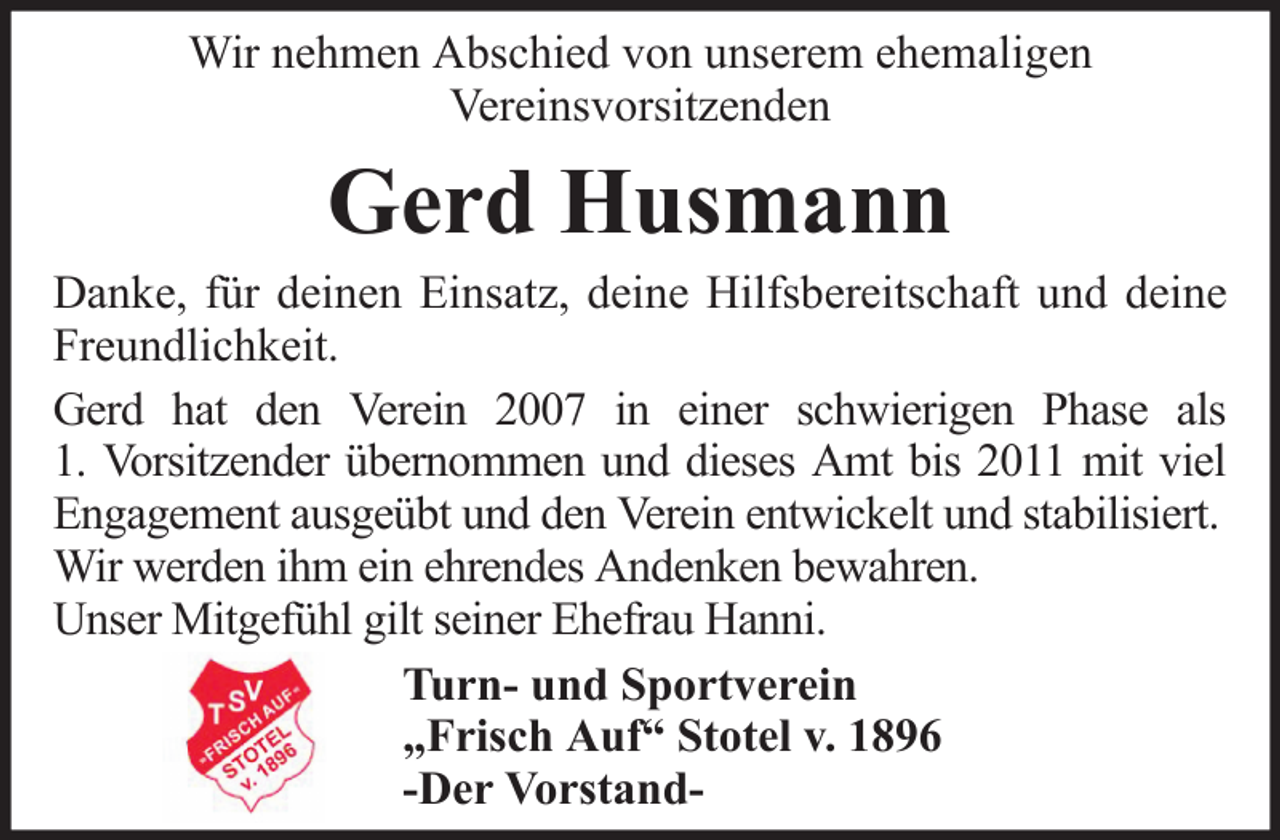 <p>Wir nehmen Abschied von unserem ehemaligen<br />Vereinsvorsitzenden</p><p>Gerd Husmann<br />Danke, für deinen Einsatz, deine Hilfsbereitschaft und deine<br />Freundlichkeit.<br />Gerd hat den Verein 2007 in einer schwierigen Phase als<br />1. Vorsitzender übernommen und dieses Amt bis 2011 mit viel<br />Engagement ausgeübt und den Verein entwickelt und stabilisiert.<br />Wir werden ihm ein ehrendes Andenken bewahren.<br />Unser Mitgefühl gilt seiner Ehefrau Hanni.<br />Turn- und Sportverein<br />„Frisch Auf“ Stotel v. 1896<br />-Der Vorstand-</p>