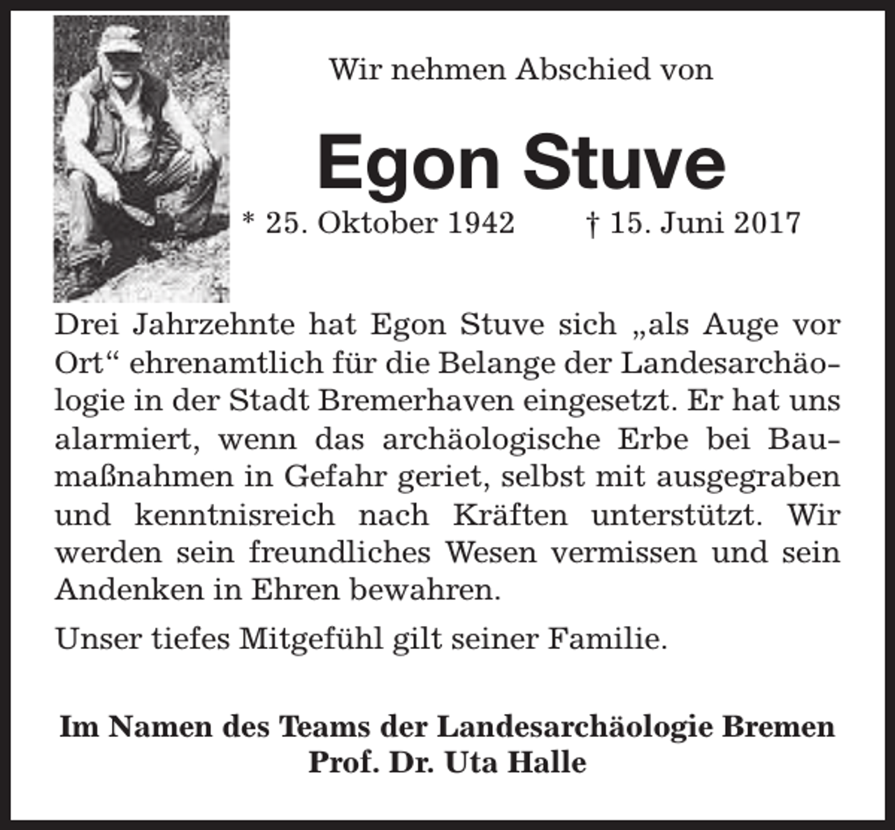 <p>Wir nehmen Abschied von</p><p>Egon Stuve</p><p>* 25. Oktober 1942</p><p>† 15. Juni 2017</p><p>Drei Jahrzehnte hat Egon Stuve sich „als Auge vor<br />Ort“ ehrenamtlich für die Belange der Landesarchäologie in der Stadt Bremerhaven eingesetzt. Er hat uns<br />alarmiert, wenn das archäologische Erbe bei Baumaßnahmen in Gefahr geriet, selbst mit ausgegraben<br />und kenntnisreich nach Kräften unterstützt. Wir<br />werden sein freundliches Wesen vermissen und sein<br />Andenken in Ehren bewahren.<br />Unser tiefes Mitgefühl gilt seiner Familie.<br />Im Namen des Teams der Landesarchäologie Bremen<br />Prof. Dr. Uta Halle</p>