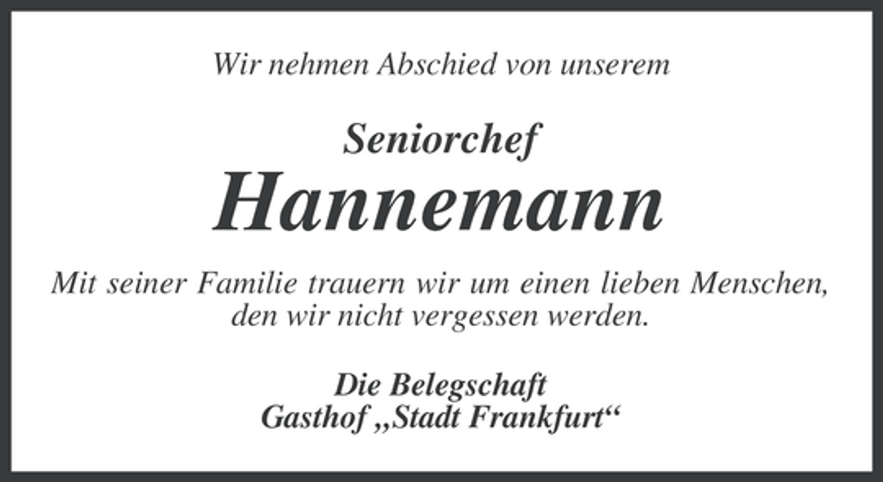 <p>Wir nehmen Abschied von unserem</p><p>Seniorchef</p><p>Hannemann<br />Mit seiner Familie trauern wir um einen lieben Menschen,<br />den wir nicht vergessen werden.<br />Die Belegschaft<br />Gasthof „Stadt Frankfurt“</p>