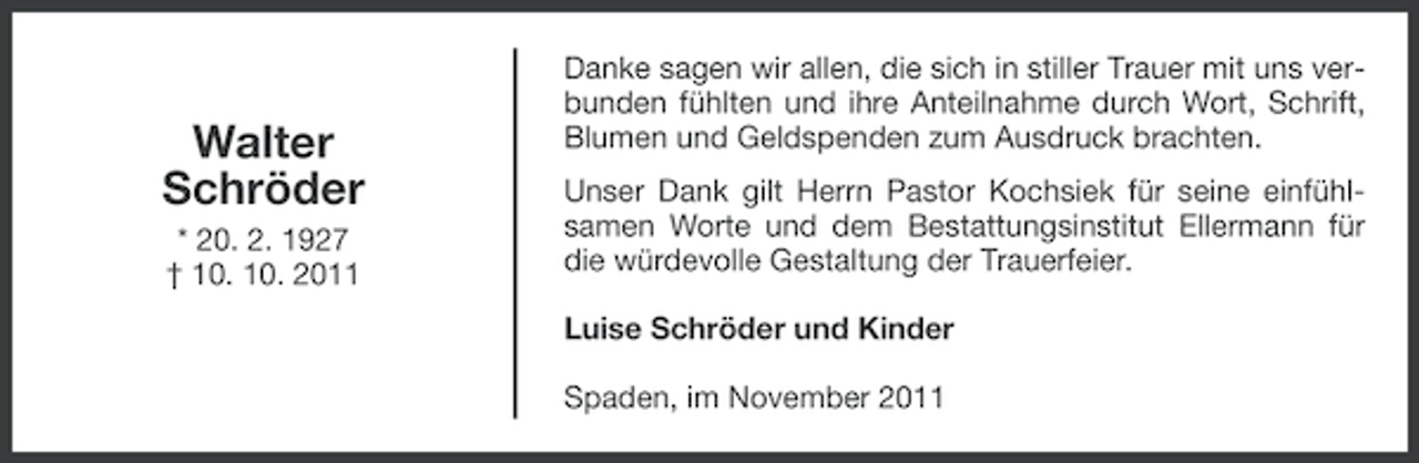 <p>Walter<br />Schröder<br />* 20. 2. 1927<br />† 10. 10. 2011</p><p>Danke sagen wir allen, die sich in stiller Trauer mit uns verbunden fühlten und ihre Anteilnahme durch Wort, Schrift,<br />Blumen und Geldspenden zum Ausdruck brachten.<br />Unser Dank gilt Herrn Pastor Kochsiek für seine einfühlsamen Worte und dem Bestattungsinstitut Ellermann für<br />die würdevolle Gestaltung der Trauerfeier.<br />Luise Schröder und Kinder<br />Spaden, im November 2011</p>