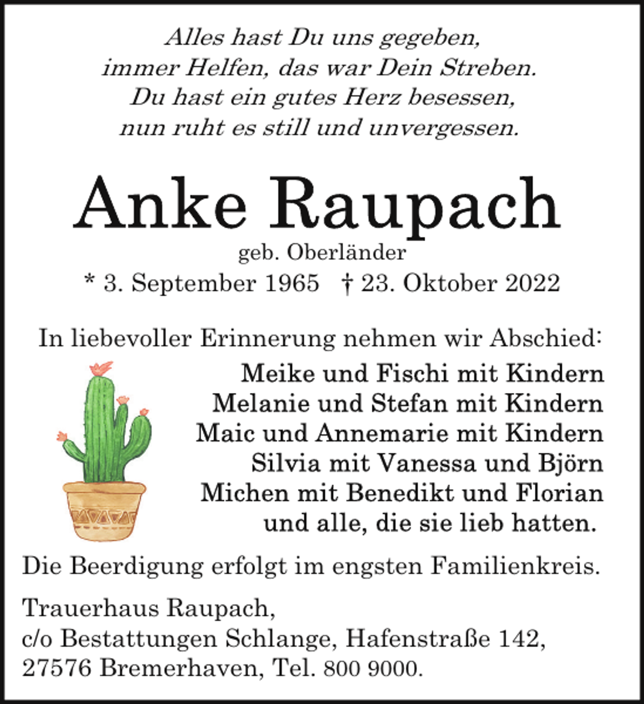 <p>Alles hast Du uns gegeben,<br />immer Helfen, das war Dein Streben.<br />Du hast ein gutes Herz besessen,<br />nun ruht es still und unvergessen.</p><p>geb. Oberländer</p><p>* 3. September 1965 † 23. Oktober 2022<br />In liebevoller Erinnerung nehmen wir Abschied:</p><p>Die Beerdigung erfolgt im engsten Familienkreis.<br />Trauerhaus Raupach,<br />c/o Bestattungen Schlange, Hafenstraße 142,<br />27576 Bremerhaven, Tel. 800 9000.</p>