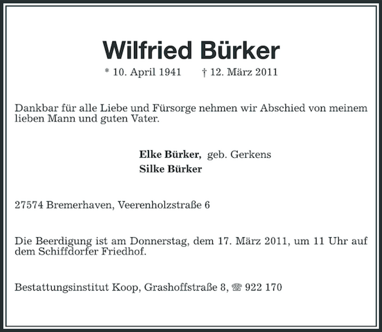 <p>Wilfried Bürker<br />* 10. April 1941 † 12. März 2011<br />Dankbar für alle Liebe und Fürsorge nehmen wir Abschied von meinem lieben Mann und guten Vater.<br />Elke Bürker, geb. Gerkens<br />Silke Bürker<br />27574 Bremerhaven, Veerenholzstraße 6<br />Die Beerdigung ist am Donnerstag, dem 17. März 2011, um 11 Uhr auf dem Schiffdorfer Friedhof.<br />Bestattungsinstitut Koop, Grashoffstraße 8, T 922 170</p>