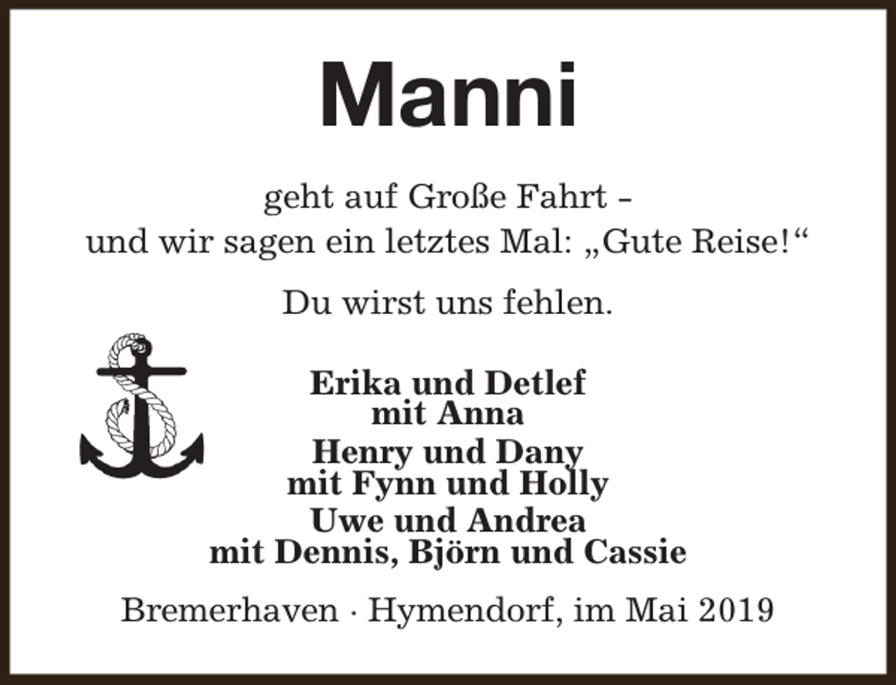 <p>Manni<br />geht auf Große Fahrt und wir sagen ein letztes Mal: „Gute Reise!“<br />Du wirst uns fehlen.<br />Erika und Detlef<br />mit Anna<br />Henry und Dany<br />mit Fynn und Holly<br />Uwe und Andrea<br />mit Dennis, Björn und Cassie<br />Bremerhaven · Hymendorf, im Mai 2019</p>
