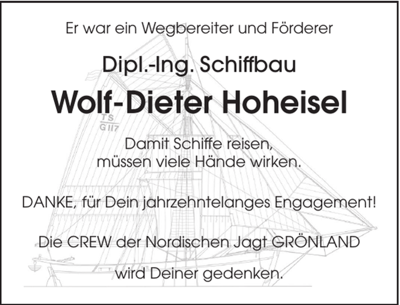 <p>Er war ein Wegbereiter und Förderer</p><p>Dipl.-Ing. Schiffbau</p><p>Wolf-Dieter Hoheisel<br />Damit Schiffe reisen,<br />müssen viele Hände wirken.<br />DANKE, für Dein jahrzehntelanges Engagement!<br />Die CREW der Nordischen Jagt GRÖNLAND<br />wird Deiner gedenken.</p>