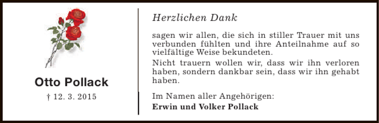 <p>Herzlichen Dank</p><p>Otto Pollack<br />† 12. 3. 2015</p><p>sagen wir allen, die sich in stiller Trauer mit uns<br />verbunden fühlten und ihre Anteilnahme auf so<br />vielfältige Weise bekundeten.<br />Nicht trauern wollen wir, dass wir ihn verloren<br />haben, sondern dankbar sein, dass wir ihn gehabt<br />haben.<br />Im Namen aller Angehörigen:<br />Erwin und Volker Pollack</p>