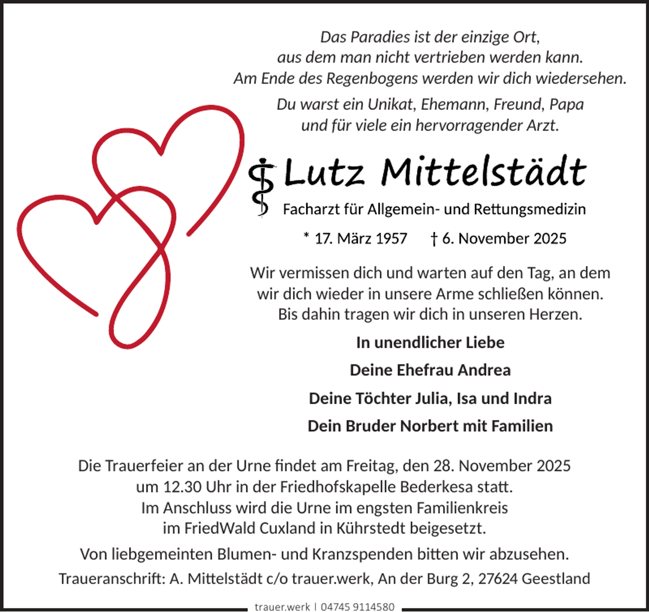 <p>Das Paradies ist der einzige Ort,<br />aus dem man nicht vertrieben werden kann.<br />Am Ende des Regenbogens werden wir dich wiedersehen.<br />Du warst ein Unikat, Ehemann, Freund, Papa<br />und für viele ein hervorragender Arzt.</p>
<p>Wir vermissen dich und warten auf den Tag, an dem<br />wir dich wieder in unsere Arme schließen können.<br />Bis dahin tragen wir dich in unseren Herzen.<br />In unendlicher Liebe<br />Deine Ehefrau Andrea<br />Deine Töchter Julia, Isa und Indra<br />Dein Bruder Norbert mit Familien<br />Die Trauerfeier an der Urne ﬁndet am Freitag, den 28. November 2025<br />um 12.30 Uhr in der Friedhofskapelle Bederkesa statt.<br />Im Anschluss wird die Urne im engsten Familienkreis<br />im FriedWald Cuxland in Kührstedt beigesetzt.<br />Von liebgemeinten Blumen- und Kranzspenden bitten wir abzusehen.<br />Traueranschrift: A. Mittelstädt c/o trauer.werk, An der Burg 2, 27624 Geestland<br />trauer.werk | 04745 9114580</p>