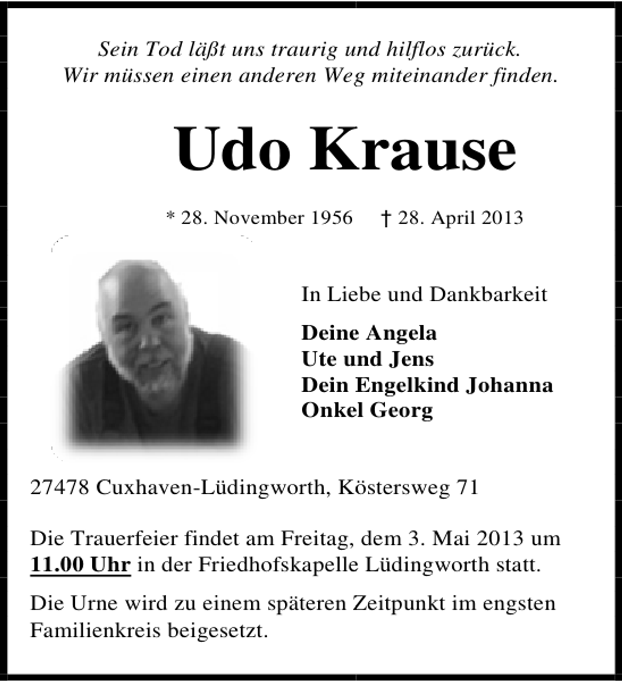 <p>Sein Tod läßt uns traurig un hilflos zurück.<br />und<br />Wir müssen einen anderen Weg miteinander finden.<br />g</p><p>Udo K<br />Krause<br />* 28. November 1956</p><p>† 28. April 2013</p><p>In Lie und Dankbarkeit<br />ebe<br />Deine Angela<br />e<br />Ute und Jens<br />un<br />Dein Engelkind Johanna<br />E<br />Onkel Georg<br />el</p><p>27478 Cuxhaven-Lüdingworth, Kö<br />östersweg 71<br />Die Trauerfeier findet am Freitag, dem 3. Mai 2013 um<br />11.00 Uhr in der Friedhofskapelle Lüdingworth statt.<br />e<br />Die Urne wird zu einem späteren Zeitpunkt im engsten<br />Z<br />Familienkreis beigesetzt.</p>