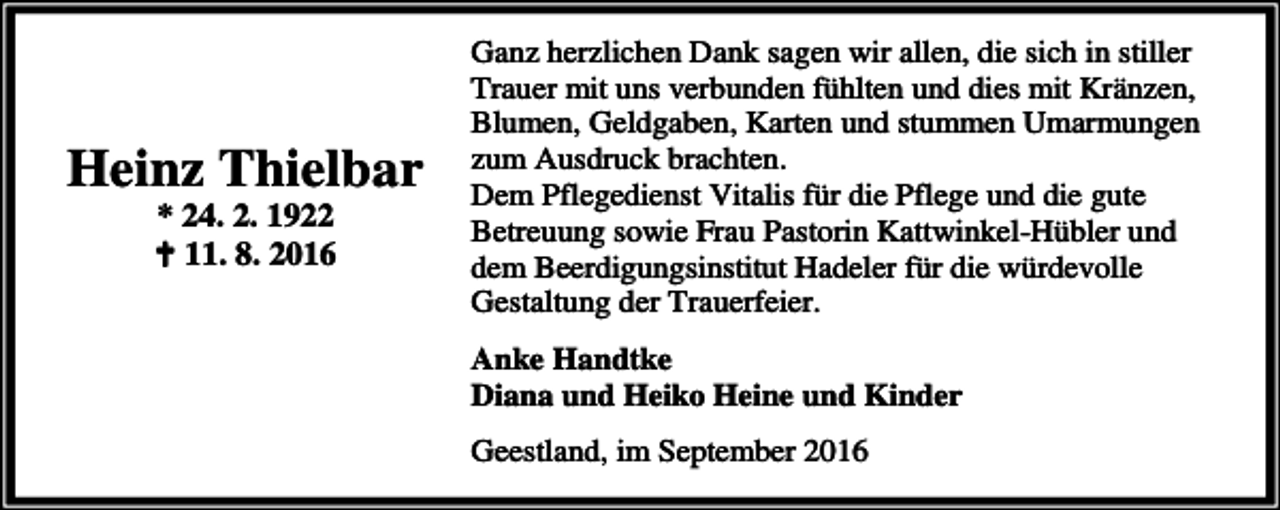 <p>Heinz Thielbar<br />* 24. 2. 1922<br />a 11. 8. 2016</p><p>Ganz herzlichen Dank sagen wir allen, die sich in stiller<br />Trauer mit uns verbunden fühlten und dies mit Kränzen,<br />Blumen, Geldgaben, Karten und stummen Umarmungen<br />zum Ausdruck brachten.<br />Dem Pflegedienst Vitalis für die Pflege und die gute<br />Betreuung sowie Frau Pastorin Kattwinkel-Hübler und<br />dem Beerdigungsinstitut Hadeler für die würdevolle<br />Gestaltung der Trauerfeier.</p><p>Anke Handtke<br />Diana und Heiko Heine und Kinder<br />Geestland, im September 2016</p>